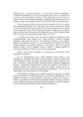 harmonia entre a existência humana e a vida vegetal, ambas submetidas a
vicissitudes semelhantes: a terra que sozinha tudo gera, nutre e novamente tudo
recebe de volta, diz Ésquilo na Oréstia, 127sq. Morrendo no seio da terra, os
grãos de trigo, por sua própria dissolução, configuram uma promessa de novas
espigas. O trigo, como qualquer cereal, tem uma morte fértil, como diz Kerényi.
Talvez se pudesse fazer um cotejo com as palavras de Cristo a respeito
desse mesmo grão de trigo: Amen, amen dico uobis, nisi granum frumenti cadens
in terram mortuum fuerit, ipsum solum manet: si autem mortuum fuerit, multum
fructum adfert (Jo 12,24): "Em verdade, em verdade, vos digo que, se o grão de
trigo, que cai da terra, não morrer, fica infecundo; mas, se morrer, produz muito
fruto". A mesma idéia é repetida por São Paulo, 1Cor 15,36.
Ao terminar uma síntese como esta sobre os Mistérios de Elêusis, fica-se,
melancolicamente, num grande vazio. Muita história e estória; mitologia
abundante; uma pletora de nomes e de etimologias; citações e mais citações;
hipóteses e só hipóteses. Sobre o rito, nem uma palavra. Os Mistérios de Elêusis
foram, realmente, um grande mistério. O verbo mýein, fonte de mystérion
significa "calar a boca" e também "fechar os olhos": o grande segredo foi
certamente sepultado no silêncio e nas trevas de cada Iniciado.
Talvez a razão esteja com Plutarco: "O segredo por si só aumenta o valor
daquilo que se aprende".
Por seu relacionamento com a filha Perséfone, deusa ctônia, e com
Triptólemo, o mensageiro da cultura do trigo, Deméter se revela a grande deusa
das alternâncias de vida e de morte, que regularizam o ciclo da vegetação e de
toda a existência. A deusa de Elêusis simboliza uma fase capital na organização
da terra: a passagem da natureza bruta à cultura, da selvageria à civilização. Os
símbolos sexuais que intervêm no curso da iniciação evocam não só a
fecundidade da união sexual, mas sobretudo uma garantia para o mýstes de uma
regeneração numa outra vida de luz e de felicidade.
Para Paul Diel, Perséfone seria o símbolo supremo da repressão e o sentido
secreto dos Mistérios de Elêusis consistiria na descida ao inconsciente, com o
propósito de liberar o desejo reprimido e procurar a verdade com vistas a si
mesmo, o que pode ser a mais bela das conquistas. Deméter, que deu aos homens
o pão, símbolo do alimento espiritual, lhes dará igualmente o sentido verdadeiro
da vida: a liberação com respeito a toda exaltação, bem como a
303
 