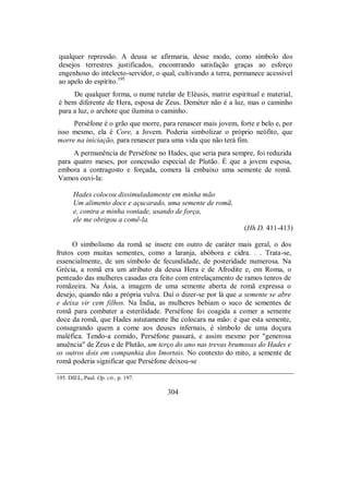 qualquer repressão. A deusa se afirmaria, desse modo, como símbolo dos
desejos terrestres justificados, encontrando satisfação graças ao esforço
engenhoso do intelecto-servidor, o qual, cultivando a terra, permanece acessível
ao apelo do espírito.195
De qualquer forma, o nume tutelar de Elêusis, matriz espiritual e material,
é bem diferente de Hera, esposa de Zeus. Deméter não é a luz, mas o caminho
para a luz, o archote que ilumina o caminho.
Perséfone é o grão que morre, para renascer mais jovem, forte e belo e, por
isso mesmo, ela é Core, a Jovem. Poderia simbolizar o próprio neófito, que
morre na iniciação, para renascer para uma vida que não terá fim.
A permanência de Perséfone no Hades, que seria para sempre, foi reduzida
para quatro meses, por concessão especial de Plutão. É que a jovem esposa,
embora a contragosto e forçada, comera lá embaixo uma semente de romã.
Vamos ouvi-la:
Hades colocou dissimuladamente em minha mão
Um alimento doce e açucarado, uma semente de romã,
e, contra a minha vontade, usando de força,
ele me obrigou a comê-la.
(Hh D. 411-413)
O simbolismo da romã se insere em outro de caráter mais geral, o dos
frutos com muitas sementes, como a laranja, abóbora e cidra. . . Trata-se,
essencialmente, de um símbolo de fecundidade, de posteridade numerosa. Na
Grécia, a romã era um atributo da deusa Hera e de Afrodite e, em Roma, o
penteado das mulheres casadas era feito com entrelaçamento de ramos tenros de
romãzeira. Na Ásia, a imagem de uma semente aberta de romã expressa o
desejo, quando não a própria vulva. Daí o dizer-se por lá que a semente se abre
e deixa vir cem filhos. Na Índia, as mulheres bebiam o suco de sementes de
romã para combater a esterilidade. Perséfone foi coagida a comer a semente
doce da romã, que Hades astutamente lhe colocara na mão: é que esta semente,
consagrando quem a come aos deuses infernais, é símbolo de uma doçura
maléfica. Tendo-a comido, Perséfone passará, e assim mesmo por "generosa
anuência" de Zeus e de Plutão, um terço do ano nas trevas brumosas do Hades e
os outros dois em companhia dos Imortais. No contexto do mito, a semente de
romã poderia significar que Perséfone deixou-se
195. DIEL, Paul. Op. cit., p. 197.
304
 