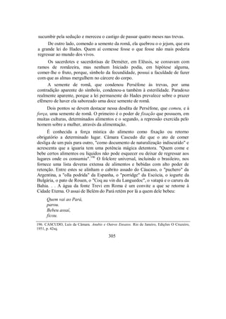 sucumbir pela sedução e mereceu o castigo de passar quatro meses nas trevas.
De outro lado, comendo a semente da romã, ela quebrou o o jejum, que era
a grande lei do Hades. Quem aí comesse fosse o que fosse não mais poderia
regressar ao mundo dos vivos.
Os sacerdotes e sacerdotisas de Deméter, em Elêusis, se coroavam com
ramos de romãzeira, mas nenhum Iniciado podia, em hipótese alguma,
comer-lhe o fruto, porque, símbolo da fecundidade, possui a faculdade de fazer
com que as almas mergulhem no cárcere do corpo.
A semente de romã, que condenou Perséfone às trevas, por uma
contradição aparente do símbolo, condenou-a também à esterilidade. Paradoxo
realmente aparente, porque a lei permanente do Hades prevalece sobre o prazer
efêmero de haver ela saboreado uma doce semente de romã.
Dois pontos se devem destacar nessa desdita de Perséfone, que comeu, e à
força, uma semente de romã. O primeiro é o poder de fixação que possuem, em
muitas culturas, determinados alimentos e o segundo, a repressão exercida pelo
homem sobre a mulher, através da alimentação.
É conhecida a força mística do alimento como fixação ou retorno
obrigatório a determinado lugar. Câmara Cascudo diz que o ato de comer
desliga de um país para outro, "como documento de naturalização indiscutido" e
acrescenta que a iguaria tem uma potência mágica detentora. "Quem come e
bebe certos alimentos ou líquidos não pode esquecer ou deixar de regressar aos
lugares onde os consumiu".196
O folclore universal, incluindo o brasileiro, nos
fornece uma lista deveras extensa de alimentos e bebidas com alto poder de
retenção. Entre estes se alinham o cabrito assado do Cáucaso, o "puchero" da
Argentina, a "olla podrida" da Espanha, o "porridge" da Escócia, o iogurte da
Bulgária, o pato de Rouen, o "Coq au vin du Languedoc", o vatapá e o caruru da
Bahia. . . A água da fonte Trevi em Roma é um convite a que se retorne à
Cidade Eterna. O assai de Belém do Pará retém por lá a quem dele bebeu:
Quem vai ao Pará,
parou.
Bebeu assaí,
ficou.
196. CASCUDO, Luís da Câmara. Anubis e Outros Ensaios. Rio de Janeiro, Edições O Cruzeiro,
1951, p. 42sq.
305
 