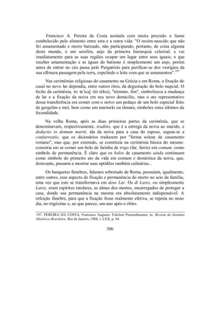 Francisco A. Pereira da Costa assinala com muita precisão o liame
estabelecido pelo alimento entre esta e a outra vida: "O recém-nascido que não
foi amamentado e morre batizado, não participando, portanto, de coisa alguma
deste mundo, é um serafim, anjo da primeira hierarquia celestial, e vai
imediatamente para as suas regiões ocupar um lugar entre seus iguais; o que
receber amamentação e as águas do batismo é simplesmente um anjo, porém
antes de entrar no céu passa pelo Purgatório para purificar-se dos vestígios da
sua efêmera passagem pela terra, expelindo o leite com que se amamentou".197
Nas cerimônias religiosas do casamento na Grécia e em Roma, a fixação do
casal no novo lar dependia, entre outros ritos, da degustação do bolo nupcial. O
fecho da cerimônia, to te/lo$ (tò télos), "término, fim", simbolizava a mudança
de lar e a fixação da noiva em seu novo domicílio, mas o ato representativo
dessa transferência era comer com o noivo um pedaço de um bolo especial feito
de gergelim e mel, bem como um marmelo ou tâmara, símbolos estes últimos da
fecundidade.
Na velha Roma, após as duas primeiras partes da cerimônia, que se
denominavam, respectivamente, traditio, que é a entrega da noiva ao marido, e
deductio in domum mariti, ida da noiva para a casa do esposo, seguia-se a
confarreatio, que os dicionários traduzem por "forma solene de casamento
romano", mas que, por extensão, se constituía na cerimônia básica do mesmo:
consistia em se comer um bolo de farinha de trigo (far, farris) em comum, como
símbolo de permanência. É claro que os bolos de casamento ainda continuam
como símbolo do primeiro ato da vida em comum e doméstica da noiva, que,
doravante, passaria a mostrar suas aptidões também culinárias...
Os banquetes fúnebres, falamos sobretudo de Roma, possuíam, igualmente,
entre outros, esse aspecto de fixação e permanência do morto no seio da família,
uma vez que este se transformava em deus Lar. Os di Lares, ou simplesmente
Lares, eram espíritos tutelares, as almas dos mortos, encarregados de proteger a
casa, donde sua permanência na mesma era absolutamente indispensável. A
refeição fúnebre, para que a fixação fosse realmente efetiva, se repetia no nono
dia, no trigésimo e, ao que parece, um ano após o óbito.
197. PEREIRA DA COSTA, Francisco Augusto. Folclore Pernambucano, in: Revista do Instituto
Histórico Brasileiro. Rio de Janeiro, 1908, t. LXX, p. 84.
306
 