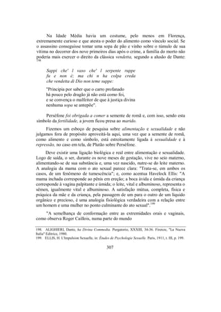 Na Idade Média havia um costume, pelo menos em Florença,
extremamente curioso e que atesta o poder do alimento como vínculo social. Se
o assassino conseguisse tomar uma sopa de pão e vinho sobre o túmulo de sua
vítima no decorrer dos nove primeiros dias após o crime, a família do morto não
poderia mais exercer o direito da clássica vendetta, segundo a alusão de Dante:
198
Sappi che' l vaso che' l serpente ruppe
fu e non è; ma chi n ha colpa creda
che vendetta di Dio non teme suppe:
"Principia por saber que o carro profanado
há pouco pelo dragão já não está como foi,
e se convença o malfeitor de que à justiça divina
nenhuma sopa se antepõe".
Perséfone foi obrigada a comer a semente de romã e, com isso, sendo esta
símbolo da fertilidade, a jovem ficou presa ao marido.
Fizemos um esboço de pesquisa sobre alimentação e sexualidade e não
julgamos fora de propósito aproveitá-la aqui, uma vez que a semente de romã,
como alimento e como símbolo, está estreitamente ligada à sexualidade e à
repressão, no caso em tela, de Plutão sobre Perséfone.
Deve existir uma ligação biológica e real entre alimentação e sexualidade.
Logo de saída, o ser, durante os nove meses de gestação, vive no seio materno,
alimentando-se de sua substância e, uma vez nascido, nutre-se do leite materno.
A analogia da mama com o ato sexual parece clara: "Trata-se, em ambos os
casos, de um fenômeno de tumescência"; e, como acentua Havelock Ellis: "A
mama inchada corresponde ao pênis em ereção; a boca ávida e úmida da criança
corresponde à vagina palpitante e úmida; o leite, vital e albuminoso, representa o
sêmen, igualmente vital e albuminoso. A satisfação mútua, completa, física e
psíquica da mãe e da criança, pela passagem de um para o outro de um líquido
orgânico e precioso, é uma analogia fisiológica verdadeira com a relação entre
um homem e uma mulher no ponto culminante do ato sexual".199
"A semelhança de conformação entre as extremidades orais e vaginais,
como observa Roger Caillois, numa parte do mundo
198. ALIGHIERI, Dante, ha Divina Commedia. Purgatorio, XXXIII, 34-36. Firenze, "La Nuova
Italia" Editrice, 1980.
199. ELLIS, H. L'Impulsion Sexuelle, in: Études de Psychologie Sexuelle. Paris, 1911, t. III, p. 199.
307
 