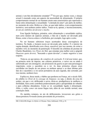 animal, é um fato devidamente estudado".200
Eis por que, muitas vezes, o desejo
sexual é encarado como um aspecto da necessidade de alimentação. O próprio
comportamento normal do ser humano atesta uma característica que representa o
liame entre alimentação e sexualidade: "a dentada de amor", por parte da mulher,
no momento do coito. Refere-se o fato, ao que tudo indica, a um comportamento
instintivo, sem nenhum caráter sádico. Tratar-se-ia, apenas, e inconscientemente,
de um ato simbólico de devorar o macho.
Essa ligação biológica, primária, entre alimentação e sexualidade explica,
num certo número de espécies animais, o fato de o macho ser devorado pela
fêmea, como o louva-a-deus e a borboleta, por exemplo, logo após o coito.
No ser humano subsistem traços acentuados dessa convergência de
instintos. No fundo, o homem receia ser devorado pela mulher. É o interior da
vagina dentada, identificada com a boca, suscetível, por isso mesmo, de cortar o
membro viril, no momento da penetração. O desenho da coletânea de poemas de
Charles Baudelaire, Les Fleurs du Mal, que estampa uma mulher com a epígrafe
Ouaerens quem devoret, "buscando a quem devorar", é muito sugestivo a esse
respeito.
Trata-se, ao que parece, do complexo de castração. E é tal esse temor, que,
na primeira noite de núpcias, nas culturas primitivas, o noivo era ou ainda é
substituído por um estrangeiro, um prisioneiro de guerra ou por uma personagem
importante, como o sacerdote ou o rei. As duas primeiras classes eram
escolhidas em função de seu pouco ou nenhum apreço e as duas últimas pelo
fato de o sacerdote e o rei serem portadores da aura sagrada, não correndo, por
isso mesmo, nenhum risco.
Explica-se, desse modo, o hábito que perdurou na França, até o século XIII,
do célebre Le Droit de la cuissage du Seigneur, ou seja, o direito da coxa do
senhor, em que o rei, deflorando a noiva, dizia-se, prodigalizava às mulheres a
fertilidade, bem como contribuía poderosamente para a prosperidade do rebanho
e para colheitas abundantes. Como se vê, sexualidade ligada à alimentação.
Aliás, o verbo comer em nossa língua tem, além de seu sentido normal, uma
conotação chula.
Os maridos romanos, no ato do defloramento, invocavam aos gritos a
deusa protetora Pertunda (nome proveniente de pertundere,
200. CAILLOIS, Roger. Le Mythe et L'Homme. Paris, Gallimard, 1938, p. 45.
308
 