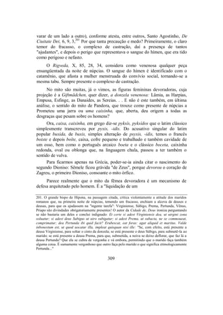 varar de um lado a outro), conforme atesta, entre outros, Santo Agostinho, De
Ciuitate Dei, 6, 9, 3,201
Por que tanta precaução e medo? Primeiramente, o claro
temor do fracasso, o complexo de castração, daí a presença de tantos
"ajudantes", e depois o perigo que representava o sangue do hímen, que era tido
como perigoso e nefasto.
O Rigveda, X, 85, 28, 34, considera como venenosa qualquer peça
ensangüentada da noite de núpcias. O sangue do hímen é identificado com o
catamênio, que afasta a mulher menstruada do convívio social, tornando-se a
mesma tabu. Sempre presente o complexo de castração.
No mito são muitas, já o vimos, as figuras femininas devoradoras, cuja
projeção é a Giftmädchen, quer dizer, a donzela venenosa: Lâmia, as Harpias,
Empusa, Esfinge, as Danaides, as Sereias. . . E não é este também, em última
análise, o sentido do mito de Pandora, que trouxe como presente de núpcias a
Prometeu uma jarra ou uma caixinha, que, aberta, deu origem a todas as
desgraças que pesam sobre os homens?
Ora, caixa, caixinha, em grego diz-se pyksís, pyksídos que o latim clássico
simplesmente transcreveu por pyxis, -idis. Do acusativo singular do latim
popular buxida, de buxis, simples alteração de psyxis, -idis, temos o francês
boiste e depois boîte, caixa, cofre pequeno e trabalhado e também cavidade de
um osso, bem como o português arcaico boeta e o clássico boceta, caixinha
redonda, oval ou oblonga que, na linguagem chula, passou a ter também o
sentido de vulva.
Para ficarmos apenas na Grécia, poder-se-ia ainda citar o nascimento do
segundo Dioniso: Sêmele ficou grávida "de Zeus", porque devorou o coração de
Zagreu, o primeiro Dioniso, consoante o mito órfico.
Parece realmente que o mito da fêmea devoradora é um mecanismo de
defesa arquitetado pelo homem. É a "liquidação de um
201. O grande bispo de Hipona, na passagem citada, critica violentamente a atitude dos maridos
romanos que, na primeira noite de núpcias, temendo um fracasso, enchiam a alcova de deuses e
deusas, para que os ajudassem na "ingente tarefa": Virginiense, Súbigo, Prema, Pertunda, Vênus,
Priapo são divindades obrigatoriamente presentes! O autor da Cidade de, Deus ironiza perguntando
se não bastaria um deles e conclui indignado: Et certe si adest Virginiensis dea, ut uirgini zona
soluatur; si adest deus Subigus ut uiro subigatur; si adest Prema, ut subacta, ne se commoueat,
comprimatur; dea Pertunda ibi quid facit? Erubescat, eat foras: agat aliquid et maritus. Valde
inbonestum est, ut quod uocatur illa, impleat quisquan nisi ille: "Se, com efeito, está presente a
deusa Virginiense, para soltar o cinto da donzela; se está presente o deus Súbigo, para submetê-la ao
marido; se está presente a deusa Prema, para que, submetida, a noiva se deixe deflorar, que faz lá a
deusa Pertunda? Que ela se cubra de vergonha e vá embora, permitindo que o marido faça também
alguma coisa. É sumamente vergonhoso que outro faça pelo marido o que significa etimologicamente
Pertunda..."
309
 