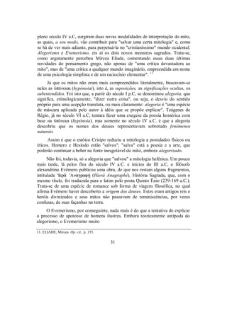 pleno século IV a.C, surgiram duas novas modalidades de interpretação do mito,
as quais, a seu modo, vão contribuir para "salvar uma certa mitologia" e, como
se há de ver mais adiante, para perpetuá-la no "cristianíssimo" mundo ocidental.
Alegorismo e Evemerismo, eis aí os dois novos monstros sagrados. Trata-se,
como argutamente percebeu Mircea Eliade, comentando essas duas últimas
novidades do pensamento grego, não apenas de "uma crítica devastadora ao
mito", mas de "uma crítica a qualquer mundo imaginário, empreendida em nome
de uma psicologia simplista e de um raciocínio elementar". 11
Já que os mitos não eram mais compreendidos literalmente, buscavam-se
neles as ÙpÒnoiai (hypónoiai), isto é, as suposições, as significações ocultas, os
subentendidos. Foi isto que, a partir do século I p.C, se denominou alegoria, que
significa, etimologicamente, "dizer outra coisa", ou seja, o desvio do sentido
próprio para uma acepção translata, ou mais claramente: alegoria é "uma espécie
de máscara aplicada pelo autor à idéia que se propõe explicar". Teágenes de
Régio, já no século VI a.C, tentara fazer uma exegese da poesia homérica com
base na ÙpÒnoia (hypónoia), mas somente no século IV a.C. é que a alegoria
descobriu que os nomes dos deuses representavam sobretudo fenômenos
naturais.
Assim é que o estóico Crisipo reduziu a mitologia a postulados físicos ou
éticos. Homero e Hesíodo estão "salvos"; "salva" está a poesia e a arte, que
poderão continuar a beber na fonte inesgotável do mito, embora alegorizado.
Não foi, todavia, só a alegoria que "salvou" a mitologia helênica. Um pouco
mais tarde, lá pelos fins do século IV a.C. e inícios do III a.C, o filósofo
alexandrino Evêmero publicou uma obra, de que nos restam alguns fragmentos,
intitulada ‘Ier¨ ’AnagrafÇ (Hierà Anagraphé), História Sagrada, que, com o
mesmo título, foi traduzida para o latim pelo poeta Quinto Ênio (239-169 a.C.).
Trata-se de uma espécie de romance sob forma de viagem filosófica, no qual
afirma Evêmero haver descoberto a origem dos deuses. Estes eram antigos reis e
heróis divinizados e seus mitos não passavam de reminiscências, por vezes
confusas, de suas façanhas na terra.
O Evemerismo, por conseguinte, nada mais é do que a tentativa de explicar
o processo de apoteose de homens ilustres. Embora teoricamente antípoda do
alegorismo, o Evemerismo muito
11. ELIADE, Mircea. Op. cit., p. 135.
31
 