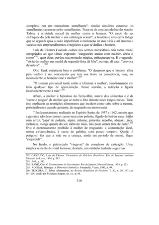 complexo por um mecanismo semelhante": similia similibus curantur, os
semelhantes curam-se pelos semelhantes. Trata-se de uma autodefesa do macho.
Talvez a atividade sexual da mulher castre o homem. "O medo de ser
enfraquecido pela mulher e sua estratégia sexual", a lassidão e uma certa fadiga
que se seguem após o coito impediriam a realização de atos viris e até mesmo o
sucesso nos empreendimentos e negócios a que se dedica o homem.
Luís da Câmara Cascudo colheu nos sertões nordestinos dois tabus muito
apropriados ao que vimos expondo: "cangaceiro andou com mulher, abriu o
corpo"202
, quer dizer, perdeu sua proteção mágica, enfraqueceu-se. E o segundo:
"visita de mulher em manhã de segunda-feira dá liliu", ou seja, dá azar, "provoca
desastres". . . 203
Otto Rank sintetizou bem o problema: "O desprezo que o homem afeta
pela mulher é um sentimento que tem sua fonte na consciência, mas, no
inconsciente, o homem teme a mulher".204
"O sistema patriarcal tende então a 'eliminar a mulher', transformando em
tabu qualquer tipo de aproximação. Nesse sentido, a nutrição é ligada
inconscientemente à mãe".205
Afinal, a mulher é hipóstase da Terra-Mãe, matriz dos alimentos e é da
"carne e sangue" da mulher que se nutre o feto durante nove longos meses. Tudo
isso explicaria as restrições alimentares que incidem como tabu sobre a mesma,
principalmente quando gestante, de resguardo ou menstruada.
"Um levantamento realizado no Espírito Santo, de 1957 a 1962, mostra que
a gestante não deve comer: carne-seca com polenta, fígado de boi ou vaca, feijão
com arroz, 'papa' de polenta, aipim, inhame, pimenta, repolho, abacaxi, jaca,
melancia, manga quente do sol, além do mais, não pode comer fora de hora".206
Ovo é expressamente proibido à mulher de resguardo: a alimentação ideal,
nestas circunstâncias, é carne de galinha, com pouco tempero. Queijo é
perigoso: faz que a mãe ou a criança, ainda em período de mama, fique
"esquecida"...
No fundo, o patriarcado "vinga-se" do complexo de castração. Uma
simples semente de romã torna-se, destarte, um símbolo bastante sugestivo.
202. CASCUDO, Luís da Câmara. Dicionário do Folclore Brasileiro. Rio de Janeiro, Instituto
Nacional do Livro, 1954, p. 595.
203. Ibid., p. 595.
204. RANK, Otto. O Traumatismo do Nascimento. Rio de Janeiro, Marisa Editora, 1934, p. 125.
205. AUGRAS, Monique. A Dimensão Simbólica. Petrópolis, Vozes, 1983, p. 99.
206. TEIXEIRA, F. Tabus Alimentares, in: Revista Brasileira de Folclore. T. XI, n. 30, 1971, p.
101-208, citado por Monique Augras, op. cit., p. 98.
310
 