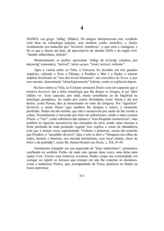 4
HADES, em grego ”Aidh$ (Hádes). Os antigos interpretavam este vocábulo
com base na etimologia popular, sem nenhum cunho científico, e Hades
erradamente era traduzido por "invisível, tenebroso", o que teria a vantagem, e
há os que o fazem até hoje, de aproximá-lo do alemão Hölle e do inglês hell,
"mundo subterrâneo, inferno".
Modernamente se prefere aproximar ”Aidh$ de ai’anÇ$ (aianés), por
sa#anÇ$ (saiwanés), "terrível", latim saeuus, "cruel, terrível, violento".
Após a vitória sobre os Titãs, o Universo foi dividido em três grandes
impérios, cabendo a Zeus o Olimpo, a Posídon o Mar e a Hades o imenso
império localizado no "seio das trevas brumosas", nas entranhas da Terra, e, por
isso mesmo, denominado "etimologicamente" Inferno, como se explicará depois.
Na luta contra os Titãs, os Ciclopes armaram Hades com um capacete que o
tornava Invisível, daí a falsa etimologia que lhe deram os Gregos, ¢ (a) ’ideîn
(idêin) ver. Esse capacete, por sinal, muito semelhante ao de Siegfried na
mitologia germânica, foi usado por outras divindades como Atená e até por
heróis, como Perseu, fato já mencionado no mito da Górgona. Por "significar"
Invisível, o nome Hades (que também lhe designa o reino), é raramente
proferido: Hades era tão temido, que não o nomeavam por medo de lhe excitar a
cólera. Normalmente é invocado por meio de eufemismos, sendo o mais comum
Plutão, o "rico", como referência não apenas a "seus hóspedes inumeráveis", mas
também às riquezas inexauríveis das entranhas da terra, sendo estas mesmas a
fonte profunda de toda produção vegetal. Isso explica o corno de abundância
com que é muitas vezes representado. Violento e poderoso, receia tão-somente
que Posídon, o "sacudidor da terra", faça o solo se abrir e "franqueie aos olhos de
todos, mortais e Imortais, sua morada horripilante, esse local odiado, cheio de
bolor e de podridão", como lhe chama Homero na Ilíada, c. XX, 61-65.
Geralmente tranqüilo em sua majestade de "Zeus subterrâneo", permanece
confinado no sombrio Érebo, de onde saiu apenas duas vezes, uma delas para
raptar Core. Exceto essa temerosa aventura, Hades ocupa sua eveternidade em
castigar ou repelir os intrusos que teimam em não lhe respeitar os domínios,
como o audacioso Pirítoo, que, acompanhado de Teseu, penetrou no Hades na
louca esperança
311
 