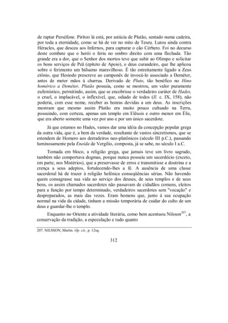 de raptar Perséfone. Pirítoo lá está, por astúcia de Plutão, sentado numa cadeira,
por toda a eternidade, como se há de ver no mito de Teseu. Lutou ainda contra
Héracles, que desceu aos Infernos, para capturar o cão Cérbero. Foi no decurso
deste combate que o herói o feriu no ombro direito com uma flechada. Tão
grande era a dor, que o Senhor dos mortos teve que subir ao Olimpo e solicitar
os bons serviços de Peã (epíteto de Apoio), o deus curandeiro, que lhe aplicou
sobre o ferimento um bálsamo maravilhoso. É tão estreitamente ligado a Zeus
ctônio, que Hesíodo prescreve ao camponês de invocá-lo associado a Deméter,
antes de meter mãos à charrua. Derivado de Pluto, tão benéfico no Hino
homérico a Deméter, Plutão possuía, como se mostrou, um valor puramente
eufemístico, permitindo, assim, que se encobrisse o verdadeiro caráter de Hades,
o cruel, o implacável, o inflexível, que, odiado de todos (Il. c. IX, 158), não
poderia, com esse nome, receber as honras devidas a um deus. As inscrições
mostram que mesmo assim Plutão era muito pouco cultuado na Terra,
possuindo, com certeza, apenas um templo em Elêusis e outro menor em Élis,
que era aberto somente uma vez por ano e por um único sacerdote.
Já que estamos no Hades, vamos dar uma idéia da concepção popular grega
da outra vida, que é, a bem da verdade, resultante de vastos sincretismos, que se
estendem de Homero aos derradeiros neo-platônicos (século III p.C.), passando
luminosamente pela Eneida de Vergílio, composta, já se sabe, no século I a.C.
Tomada em bloco, a religião grega, que jamais teve um livro sagrado,
também não comportava dogmas, porque nunca possuiu um sacerdócio (exceto,
em parte, nos Mistérios), que a preservasse de erros e transmitisse a doutrina e a
crença a seus adeptos, fortalecendo-lhes a fé. A ausência de uma classe
sacerdotal há de trazer à religião helênica conseqüências sérias. Não havendo
quem consagrasse sua vida ao serviço dos deuses, de seus templos e de seus
bens, os assim chamados sacerdotes não passavam de cidadãos comuns, eleitos
para a função por tempo determinado, verdadeiros sacerdotes sem "vocação" e
despreparados, as mais das vezes. Eram homens que, junto à sua ocupação
normal na vida da cidade, tinham a missão temporária de cuidar do culto de um
deus e guardar-lhe o templo.
Enquanto no Oriente a atividade literária, como bem acentuou Nilsson207
, a
conservação da tradição, a especulação e tudo quanto
207. NILSSON, Martin. Op. cit., p. 12sq.
312
 