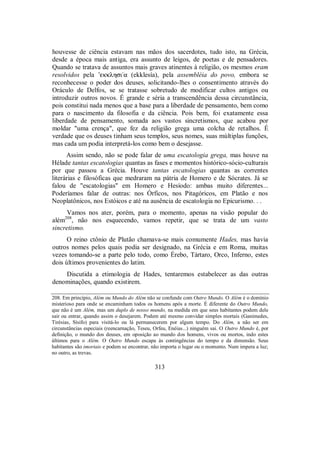 houvesse de ciência estavam nas mãos dos sacerdotes, tudo isto, na Grécia,
desde a época mais antiga, era assunto de leigos, de poetas e de pensadores.
Quando se tratava de assuntos mais graves atinentes à religião, os mesmos eram
resolvidos pela ’ekklhsi/a (ekklesía), pela assembléia do povo, embora se
reconhecesse o poder dos deuses, solicitando-lhes o consentimento através do
Oráculo de Delfos, se se tratasse sobretudo de modificar cultos antigos ou
introduzir outros novos. É grande e séria a transcendência dessa circunstância,
pois constitui nada menos que a base para a liberdade de pensamento, bem como
para o nascimento da filosofia e da ciência. Pois bem, foi exatamente essa
liberdade de pensamento, somada aos vastos sincretismos, que acabou por
moldar "uma crença", que fez da religião grega uma colcha de retalhos. É
verdade que os deuses tinham seus templos, seus nomes, suas múltiplas funções,
mas cada um podia interpretá-los como bem o desejasse.
Assim sendo, não se pode falar de uma escatologia grega, mas houve na
Hélade tantas escatologias quantas as fases e momentos histórico-sócio-culturais
por que passou a Grécia. Houve tantas escatologias quantas as correntes
literárias e filosóficas que medraram na pátria de Homero e de Sócrates. Já se
falou de "escatologias" em Homero e Hesíodo: ambas muito diferentes...
Poderíamos falar de outras: nos Órficos, nos Pitagóricos, em Platão e nos
Neoplatônicos, nos Estóicos e até na ausência de escatologia no Epicurismo. . .
Vamos nos ater, porém, para o momento, apenas na visão popular do
além208
, não nos esquecendo, vamos repetir, que se trata de um vasto
sincretismo.
O reino ctônio de Plutão chamava-se mais comumente Hades, mas havia
outros nomes pelos quais podia ser designado, na Grécia e em Roma, muitas
vezes tomando-se a parte pelo todo, como Érebo, Tártaro, Orco, Inferno, estes
dois últimos provenientes do latim.
Discutida a etimologia de Hades, tentaremos estabelecer as das outras
denominações, quando existirem.
208. Em princípio, Além ou Mundo do Além não se confunde com Outro Mundo. O Além é o domínio
misterioso para onde se encaminham todos os homens após a morte. É diferente do Outro Mundo,
que não é um Além, mas um duplo de nosso mundo, na medida em que seus habitantes podem dele
sair ou entrar, quando assim o desejarem. Podem até mesmo convidar simples mortais (Ganimedes,
Tirésias, Sísifo) para visitá-lo ou lá permanecerem por algum tempo. Do Além, a não ser em
circunstâncias especiais (reencarnação, Teseu, Orfeu, Enéias...) ninguém sai. O Outro Mundo é, por
definição, o mundo dos deuses, em oposição ao mundo dos homens, vivos ou mortos, indo estes
últimos para o Além. O Outro Mundo escapa às contingências do tempo e da dimensão. Seus
habitantes são imortais e podem se encontrar, não importa o lugar ou o momento. Num impera a luz;
no outro, as trevas.
313
 
