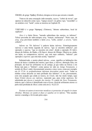 ÉREBO, do grego ”Erebo$ (Érebos), designa as trevas que cercam o mundo.
Trata-se de uma concepção indo-européia, reqwos, "cobrir de trevas", que
aparece no sânscrito como rajas, "espaço escuro", no gótico rigis, "escuridão", e
no armênio erek, "tarde", como se mostrou no Capítulo IX.
TÁRTARO é o grego T£rtaro$ (Tártaros), "abismo subterrâneo, local de
suplícios".
Orco é o latim Orcus, "morada subterrânea dos mortos, os infernos".
Talvez provenha do indo-europeu areq, "trancar, enclausurar". Neste caso, de
areq, areg proviriam também o latim arca, "cofre, caixão", e arcera, "carro
coberto".
Inferno ou "Os Infernos" é palavra latina infernus. Etimologicamente
infernus é uma forma segunda de inferus, "que se encontra embaixo", por
oposição a superus, "que se encontra em cima", donde a oposição Di Inferi,
deuses do Inferno, do Hades, e Di Superi, deuses do Olimpo. Observe-se, ainda,
em latim, os comparativos inferior, que está mais embaixo, "inferior", por
oposição a superior, que está mais acima, "superior".
Substantivado, o neutro plural inferna, -orum, significa as habitações dos
deuses de baixo e também dos mortos, quer dizer, o Inferno, abstração feita, em
princípio, de local de sofrimento ou de castigo, já que todos na Grécia e em
Roma iam para o "Inferno", como parece ter sido no Antigo Testamento, o
sentido de Sheol, onde é documentado sessenta e cinco vezes, como por exemplo
em Jó 17,16: in profundissimum infernum descendent omnia mea: "todas as
minhas coisas descerão ao mais profundo dos infernos". E era, precisamente,
com esta acepção que ainda se rezava, no Credo, não faz muito tempo, (que
Jesus Cristo) desceu aos infernos, expressão que, para evitar equívoco, foi
substituída por desceu à mansão dos mortos. É a partir do Novo Testamento,
todavia, que o Inferno é identificado com a Geena, local de sofrimento eterno e a
parte mais profunda do Sheol, como está em Lc 16,22-23:
Factum est autem ut moreretur mendicus et portaretur ab angelis in sinum
Abrahae. Mortuus est autem et diues et sepultus est in inferno: "Ora sucedeu
morrer o mendigo e foi levado pelos anjos
314
 