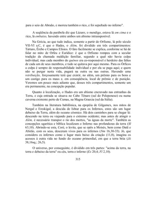 para o seio de Abraão, e morreu também o rico, e foi sepultado no inferno".
A seqüência da parábola diz que Lázaro, o mendigo, estava lá em cima e o
rico, lá embaixo, havendo entre ambos um abismo intransponível.
Na Grécia, ao que tudo indica, somente a partir do Orfismo, lá pelo século
VII-VI a.C, é que o Hades, o Além, foi dividido em três compartimentos:
Tártaro, Érebo e Campos Elísios. O fato facilmente se explica, conforme se há de
falar no mito de Orfeu e Eurídice: é que o Orfismo rompeu com a secular
tradição da chamada maldição familiar, segundo a qual não havia culpa
individual, mas cada membro do guénos era co-responsável e herdeiro das faltas
de cada um de seus membros, e tudo se quitava por aqui mesmo. Para os Órficos
a culpa é sempre de responsabilidade individual e por ela se paga aqui; e quem
não se purgar nesta vida, pagará na outra ou nas outras. Havendo uma
retribuição, forçosamente terá que existir, no além, um prêmio para os bons e
um castigo para os maus e, em conseqüência, local de prêmio e de punição.
Veremos um pouco mais adiante que, desses três compartimentos, somente um
era permanente, na concepção popular.
Quanto à localização, o Hades era um abismo encravado nas entranhas da
Terra, e cuja entrada se situava no Cabo Tênaro (sul do Peloponeso) ou numa
caverna existente perto de Cumas, na Magna Graecia (sul da Itália).
Também na literatura babilônica, na epopéia de Gilgamex, nos mitos de
Nergal e Ereskigal, a descida de Ishtar para os Infernos, estes são um lugar
debaixo da Terra, além do oceano cósmico. Há dois caminhos para se chegar lá:
descendo na terra ou viajando para o extremo ocidente; mas antes de atingir o
Além, é necessário transpor o rio dos mortos, "as águas da morte". Também as
concepções ugarítica e bíblica localizam o Inferno nas profundezas da terra (Sl
63,10). Abrindo-se esta, Coré, o levita, que se opôs a Moisés, bem como Datã e
Abirão, com os seus, desceram vivos para os infernos (Nm 16,30-33). Jó, que
considera os infernos como o lugar mais baixo da criação (11,8), imagina os
acessos à outra vida no fundo do oceano primordial, em que a terra bóia (Jó
38,16sq.; 26,5).
O universo, por conseguinte, é dividido em três partes: "acima da terra, na
terra e debaixo da terra" ou céu, terra e inferno (Ex 20,4; Fl 2,10).
315
 