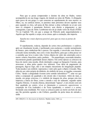 Para que se possa compreender o destino da alma no Hades, vamos
acompanhá-la em sua longa viagem, do túmulo ao reino de Plutão. A obrigação
mais grave de um grego é a que concerne ao sepultamento de seus mortos: os
filhos, ou, na carência destes, os parentes mais próximos devem sepultar seus
pais segundo os ritos, sob pena de lhes deixar a alma volitando no ar por cem
anos (o cômputo é puramente fictício), sem direito a julgamento, e, por
conseguinte, à paz do Além. Lembremo-nos do já citado verso da Ilíada (XXIII,
71) no Capítulo VII, em que a psique de Pátroclo pede angustiadamente a
Aquiles que lhe sepulte o corpo, ou as cinzas, após a cremação, não importa.
Sepulta-me o mais depressa possível, para que eu cruze as portas do
Hades.
O sepultamento, todavia, depende de certos ritos preliminares: o cadáver,
após ser ritualmente lavado, é perfumado com essências e vestido normalmente
de branco, para simbolizar-lhe a pureza. Em seguida, é envolvido com faixas e
colocado numa mortalha, mas com o rosto descoberto, para que a alma possa ver
o caminho que leva à outra vida. Certos objetos de valor são enterrados com o
morto: colares, braceletes, anéis, punhais. . . Os arqueólogos, escavando túmulos,
encontraram grande quantidade desses objetos. Em certas épocas se colocava na
boca do morto uma moeda, óbolo destinado a pagar ao barqueiro Caronte, para
atravessar a alma pelos quatro rios infernais. Essa idéia de pagamento da
passagem, diga-se logo, não é um simples mecanismo da imaginação popular.
Toda moeda é um símbolo: representa o valor pelo qual o objeto é trocado. Mas,
além de seu valor próprio de dinheiro, de símbolo de troca, as moedas, consoante
Cirlot, "desde a antiguidade tiveram certo sentido talismânico"209
, uma vez que
nelas a conjunção do quadrado e do círculo não é incomum. Além do mais, a
moeda, em grego nómisma, é o símbolo da imagem da alma, porque esta traz
impressa a marca de Deus, como a moeda o traz do soberano, segundo opina
Angelus Silesius. A moeda chinesa, denominada "sapeca", é um círculo com um
furo quadrado no centro; vê-se aí claramente a coniunctio oppositorum: a
conjunção do Céu (redondo) e da Terra (quadrada), o animus e a anima,
formando uma totalidade. Por vezes se colocava junto ao morto um bolo de mel,
que lhe permitia agradar o cão Cérbero, guardião da porta única de entrada e
saída
209. CIRLOT, J. E. Diccionario de Símbolos. Madrid, Labor, 1969, s.u.
316
 