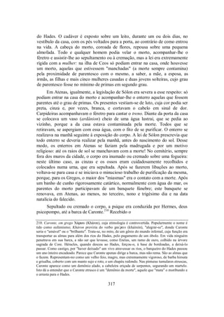 do Hades. O cadáver é exposto sobre um leito, durante um ou dois dias, no
vestíbulo da casa, com os pés voltados para a porta, ao contrário de como entrou
na vida. A cabeça do morto, coroada de flores, repousa sobre uma pequena
almofada. Todo e qualquer homem podia velar o morto, acompanhar-lhe o
féretro e assistir-lhe ao sepultamento ou à cremação, mas a lei era extremamente
rígida com a mulher: na ilha de Ceos só podiam entrar na casa, onde houvesse
um morto, aquelas que estivessem "manchadas" (a morte sempre contamina)
pela proximidade de parentesco com o mesmo, a saber, a mãe, a esposa, as
irmãs, as filhas e mais cinco mulheres casadas e duas jovens solteiras, cujo grau
de parentesco fosse no mínimo de primas em segundo grau.
Em Atenas, igualmente, a legislação de Sólon era severa a esse respeito: só
podiam entrar na casa do morto e acompanhar-lhe o enterro aquelas que fossem
parentes até o grau de primas. Os presentes vestiam-se de luto, cuja cor podia ser
preta, cinza e, por vezes, branca, e cortavam o cabelo em sinal de dor.
Carpideiras acompanhavam o féretro para cantar o treno. Diante da porta da casa
se colocava um vaso (ardánion) cheio de uma água lustrai, que se pedia ao
vizinho, porque a da casa estava contaminada pela morte. Todos que se
retiravam, se aspergiam com essa água, com o fito de se purificar. O enterro se
realizava na manhã seguinte à exposição do corpo. A lei de Sólon prescrevia que
todo enterro se deveria realizar pela manhã, antes do nascimento do sol. Desse
modo, os enterros em Atenas se faziam pela madrugada e por um motivo
religioso: até os raios de sol se manchavam com a morte! No cemitério, sempre
fora dos muros da cidade, o corpo era inumado ou cremado sobre uma fogueira:
neste último caso, as cinzas e os ossos eram cuidadosamente recolhidos e
colocados numa urna, que era sepultada. Após se fazerem libações ao morto,
voltava-se para casa e se iniciava o minucioso trabalho de purificação da mesma,
porque, para os Gregos, o maior dos "miasmas" era o contato com a morte. Após
um banho de cunho rigorosamente catártico, normalmente com água do mar, os
parentes do morto participavam de um banquete fúnebre; este banquete se
renovava, em Atenas, ao menos, no terceiro, nono e trigésimo dia e na data
natalícia do falecido.
Sepultado ou cremado o corpo, a psique era conduzida por Hermes, deus
psicopompo, até a barca de Caronte.210
Recebido o
210. Caronte, em grego X£rwu (Kháron), cuja etimologia é controvertida. Popularmente o nome é
tido como eufemismo; Kháron proviria do verbo χai/rein (khaírein), "alegrar-se", donde Caronte
seria o "amável" ou o "brilhante". Trata-se, no mito, de um gênio do mundo infernal, cuja função era
transportar as almas para além dos rios do Hades, pelo pagamento de um óbolo. Em vida ninguém
penetrava em sua barca, a não ser que levasse, como Enéias, um ramo de ouro, colhido na árvore
sagrada de Core. Héracles, quando desceu ao Hades, forçou-o, à base de bordoadas, a deixá-lo
passar. Como castigo, por "haver deixado" um vivo atravessar os rios, o barqueiro do Hades passou
um ano inteiro encadeado. Parece que Caronte apenas dirige a barca, mas não rema. São as almas que
o fazem. Representam-no como um velho feio, magro, mas extremamente vigoroso, de barba hirsuta
e grisalha, coberto com um manto sujo e roto, e um chapéu redondo. Nas pinturas tumulares etruscas,
Caronte aparece como um demônio alado, a cabeleira eriçada de serpentes, segurando um martelo.
Isto dá a entender que o Caronte etrusco é um "demônio da morte", aquele que "mata" o moribundo e
o arrasta para o Hades.
317
 
