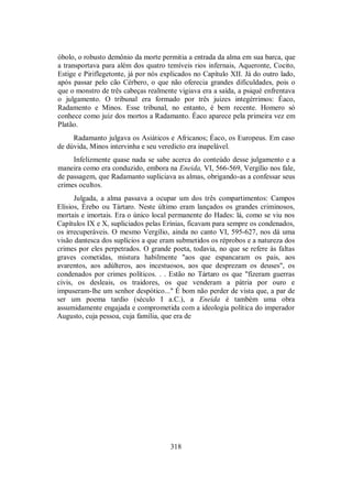 óbolo, o robusto demônio da morte permitia a entrada da alma em sua barca, que
a transportava para além dos quatro temíveis rios infernais, Aqueronte, Cocito,
Estige e Piriflegetonte, já por nós explicados no Capítulo XII. Já do outro lado,
após passar pelo cão Cérbero, o que não oferecia grandes dificuldades, pois o
que o monstro de três cabeças realmente vigiava era a saída, a psiqué enfrentava
o julgamento. O tribunal era formado por três juizes integérrimos: Éaco,
Radamento e Minos. Esse tribunal, no entanto, é bem recente. Homero só
conhece como juiz dos mortos a Radamanto. Éaco aparece pela primeira vez em
Platão.
Radamanto julgava os Asiáticos e Africanos; Éaco, os Europeus. Em caso
de dúvida, Minos intervinha e seu veredicto era inapelável.
Infelizmente quase nada se sabe acerca do conteúdo desse julgamento e a
maneira como era conduzido, embora na Eneida, VI, 566-569, Vergílio nos fale,
de passagem, que Radamanto supliciava as almas, obrigando-as a confessar seus
crimes ocultos.
Julgada, a alma passava a ocupar um dos três compartimentos: Campos
Elísios, Érebo ou Tártaro. Neste último eram lançados os grandes criminosos,
mortais e imortais. Era o único local permanente do Hades: lá, como se viu nos
Capítulos IX e X, supliciados pelas Erínias, ficavam para sempre os condenados,
os irrecuperáveis. O mesmo Vergílio, ainda no canto VI, 595-627, nos dá uma
visão dantesca dos suplícios a que eram submetidos os réprobos e a natureza dos
crimes por eles perpetrados. O grande poeta, todavia, no que se refere às faltas
graves cometidas, mistura habilmente "aos que espancaram os pais, aos
avarentos, aos adúlteros, aos incestuosos, aos que desprezam os deuses", os
condenados por crimes políticos. . . Estão no Tártaro os que "fizeram guerras
civis, os desleais, os traidores, os que venderam a pátria por ouro e
impuseram-lhe um senhor despótico..." É bom não perder de vista que, a par de
ser um poema tardio (século I a.C.), a Eneida é também uma obra
assumidamente engajada e comprometida com a ideologia política do imperador
Augusto, cuja pessoa, cuja família, que era de
318
 
