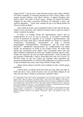 origem divina211
, cujo governo e cujas reformas o poeta canta, exalta e defende.
No Tártaro vergiliano, os assassinos principais de César, Cássio e Bruto, e seus
grandes inimigos políticos, como Marco Antônio e a egípcia Cleópatra, entre
muitos outros, sem omitir os heróis gregos, inimigos do troiano Pai Enéias,
fundador da raça latina, certamente formariam um inferninho à parte, com
suplícios adequados. . . Talvez mais violentos do que os do Inferno político da
Divina Comédia de Dante!
Mas a Sibila de Cumas, que acompanhara Enéias à outra vida, diz-lhe que,
embora tivesse cem bocas, seria impossível nomear todas as sortes de crimes e
relatar as espécies de castigos.
O Érebo e os Campos Elísios são impermanentes: trata-se mais de
compartimentos de prova do que de purgação. As provações aí realizadas
servem de parâmetro de regressão ou de evolução e aperfeiçoamento, cuja
natureza nos escapa. Quer dizer, a descida definitiva ao Tártaro ou a próxima
’ensom£tosi$ (ensomátosis), "reencarnação", ou ainda a próxima
metemyÚχwsi$ (metempsýkhosis), "metempsicose", que são coisas muito
diferentes212
, dependeriam intrinsecamente do "comportamento" da psiqué
durante sua permanência no Érebo ou nos Campos Elísios. No Érebo estão
aqueles que comentaram certas "faltas". Seria conveniente deixar claro que
alguns habitantes temporários do Érebo, que Vergílio denomina lugentes campi,
Campos das Lágrimas, não têm suas faltas especificadas e outros lá estão sem
que possamos compreender o motivo. Recorrendo mais uma vez à Eneida, VI,
426-450, vamos ver que nos Campos das Lágrimas estão criancinhas que
morreram prematuramente; as vítimas de falso julgamento; as suicidas (o poema
só fala em mulheres) por amor, como Fedra, Prócris, Evadne, Dido. . .
Alguns heróis troianos (mirabile dictu!) também lá estão e heróis gregos
igualmente.
O poeta latino, no entanto, deixa bem claro que essas almas não estão no
Érebo por acaso, "sem o aresto de juizes, uma vez que Minos indagou de sua
vida e de seus crimes". Donde se conclui que cometeram "faltas".
211. Astutamente, Caius Iulius Caesar, aproveitando-se de uma lenda, segundo a qual o herói
troiano Enéias, filho de Anquises e da deusa Vênus, e pai de Iulus, teria fundado a raça latina, o
político romano fez uma falsa aproximação etimológica de Iulius com Iulus e candidatou-se também
a ter sangue divino, como parente de Vênus. Ora, sendo Augusto sobrinho de César, o sangue de
Vênus corria também em suas veias... Com o respaldo de uma deusa, o Imperador haveria de realizar
suas grandes reformas. E o melhor é que, historicamente, as realizou...
212. Ensomátosis, "reencarnação", é a transmigração de uma alma de um corpo humano para outro
também humano; metempsicose é a reencarnação da alma humana sucessivamente em corpos
múltiplos, humanos, animais ou até vegetais. Voltaremos a falar a esse respeito no Cap. V do
Volume II.
319
 