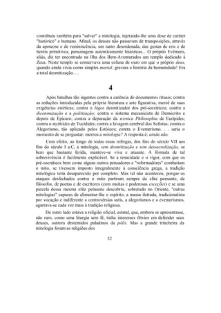 contribuiu também para "salvar" a mitologia, injetando-lhe uma dose de caráter
"histórico" e humano. Afinal, os deuses não passavam de transposições, através
da apoteose e de reminiscência, um tanto desordenada, das gestas de reis e de
heróis primitivos, personagens autenticamente históricas... O próprio Evêmero,
aliás, diz ter encontrado na Ilha dos Bem-Aventurados um templo dedicado á
Zeus. Neste templo se conservava uma coluna de ouro em que o próprio deus,
quando ainda vivia como simples mortal, gravara a história da humanidade! Era
a total desmitização. . .
4
Após batalhas tão ingentes contra a carência de documentos rituais; contra
as reduções introduzidas pela própria literatura e arte figurativa, mercê de suas
exigências estéticas; contra o lógos desmitizador dos pré-socráticos; contra a
dicotomização e a politização; contra o sistema mecanicista de Demócrito e
depois de Epicuro; contra a depuração da scenica Philosophia de Eurípides;
contra o mythôdes de Tucídides; contra a lavagem cerebral dos Sofistas; contra o
Alegorismo, tão aplicado pelos Estóicos; contra o Evemerismo. . . seria o
momento de se perguntar: morreu a mitologia? A resposta é: ainda não.
Com efeito, ao longo de todas essas refregas, dos fins do século VII aos
fins do século I a.C, a mitologia, sem desmitização e sem dessacralização, se
bem que bastante ferida, manteve-se viva e atuante. A fórmula de tal
sobrevivência é facilmente explicável. Se a tenacidade e o vigor, com que os
pré-socráticos bem como alguns outros pensadores e "reformadores" combatiam
o mito, se tivessem imposto integralmente à consciência grega, a tradição
mitológica teria desaparecido por completo. Mas tal não aconteceu, porque os
ataques desfechados contra o mito partiram sempre da elite pensante, de
filósofos, de poetas e de escritores (com muitas e poderosas exceções) e se uma
parcela dessa mesma elite pensante descobriu, sobretudo no Oriente, "outras
mitologias" capazes de alimentar-lhe o espírito, a massa iletrada, tradicionalista
por vocação e indiferente a controvérsias sutis, a alegorismos e a evemerismos,
agarrava-se cada vez mais à tradição religiosa.
De outro lado estava a religião oficial, estatal, que, embora se apresentasse,
não raro, como uma liturgia sem fé, tinha interesses óbvios em defender seus
deuses, outrora destemidos paladinos da pólis. Mas a grande trincheira da
mitologia foram as religiões dos
32
 