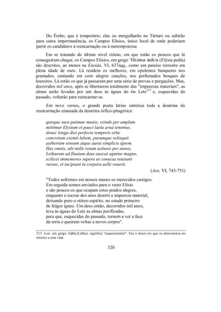 Do Érebo, que é temporário, elas ou mergulharão no Tártaro ou subirão
para outra impermanência, os Campos Elísios, único local de onde poderiam
partir os candidatos à reencarnação ou à metempsicose.
Em se tratando do último nível ctônio, em que estão os poucos que lá
conseguiram chegar, os Campos Elísios, em grego ’HlÚsia pedi/a (Elýsia pedía)
são descritos, ao menos na Eneida, VI, 637sqq., como um paraíso terrestre em
plena idade de ouro. Lá residem os melhores, em opulentos banquetes nos
gramados, cantando em coro alegres canções, nos perfumados bosques de
loureiros. Lá estão os que já passaram por uma série de provas e purgações. Mas,
decorridos mil anos, após se libertarem totalmente das "impurezas materiais", as
almas serão levadas por um deus às águas do rio Lete213
e, esquecidas do
passado, voltarão para reencarnar-se.
Em nove versos, o grande poeta latino sintetiza toda a doutrina da
reencarnação emanada da doutrina órfico-pitagórica:
quisque suos patimur manis; exinde per amplum
mittimur Elysium et pauci laeta arua tenemus,
donec longa dies perfecto temporis orbe
concretam exemit labem, purumque relinquit
aetherium sensum atque aurai simplicis ignem.
Has omnis, ubi mille rotam uoluere per annos,
Lethaeum ad fluuium deus euocat agmine magno,
scilicet immemores supera ut conuexa reuisant
rursus, et incipiant in corpora uelle reuerti.
(Aen. VI, 743-751)
"Todos sofremos em nossos manes os merecidos castigos.
Em seguida somos enviados para o vasto Elísio
e são poucos os que ocupam estes prados alegres,
enquanto o escoar dos anos destrói a impureza material,
deixando puro o etéreo espírito, no estado primeiro
de fulgor ígneo. Um deus então, decorridos mil anos,
leva às águas do Lete as almas purificadas,
para que, esquecidas do passado, tornem a ver a face
da terra e queiram voltar a novos corpos".
213. Lete, em grego ΛÇθh (Léthe), significa "esquecimento". Era o único rio que se atravessava no
retorno a esta vida.
320
 