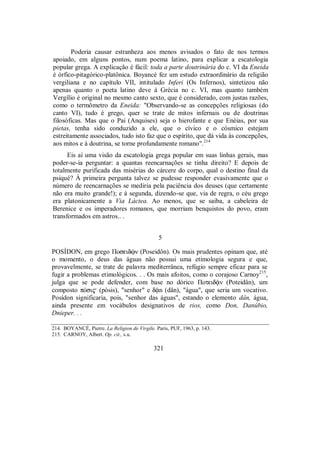 Poderia causar estranheza aos menos avisados o fato de nos termos
apoiado, em alguns pontos, num poema latino, para explicar a escatologia
popular grega. A explicação é fácil: toda a parte doutrinária do c. VI da Eneida
é órfico-pitagórico-platônica. Boyancé fez um estudo extraordinário da religião
vergiliana e no capítulo VII, intitulado Inferi (Os Infernos), sintetizou não
apenas quanto o poeta latino deve à Grécia no c. VI, mas quanto também
Vergílio é original no mesmo canto sexto, que é considerado, com justas razões,
como o termômetro da Eneida: "Observando-se as concepções religiosas (do
canto VI), tudo é grego, quer se trate de mitos infernais ou de doutrinas
filosóficas. Mas que o Pai (Anquises) seja o hierofante e que Enéias, por sua
pietas, tenha sido conduzido a ele, que o cívico e o cósmico estejam
estreitamente associados, tudo isto faz que o espírito, que dá vida às concepções,
aos mitos e à doutrina, se torne profundamente romano".214
Eis aí uma visão da escatologia grega popular em suas linhas gerais, mas
poder-se-ia perguntar: a quantas reencarnações se tinha direito? E depois de
totalmente purificada das misérias do cárcere do corpo, qual o destino final da
psiqué? À primeira pergunta talvez se pudesse responder evasivamente que o
número de reencarnações se mediria pela paciência dos deuses (que certamente
não era muito grande!); e à segunda, dizendo-se que, via de regra, o céu grego
era platonicamente a Via Láctea. Ao menos, que se saiba, a cabeleira de
Berenice e os imperadores romanos, que morriam benquistos do povo, eram
transformados em astros.. .
5
POSÍDON, em grego Πoseidùn (Poseidôn). Os mais prudentes opinam que, até
o momento, o deus das águas não possui uma etimologia segura e que,
provavelmente, se trate de palavra mediterrânea, refúgio sempre eficaz para se
fugir a problemas etimológicos. . . Os mais afoitos, como o corajoso Carnoy215
,
julga que se pode defender, com base no dórico Πoteid´n (Poteidân), um
composto pÒsi$ (pósis), "senhor" e d´n (dân), "água", que seria um vocativo.
Posídon significaria, pois, "senhor das águas", estando o elemento dân, água,
ainda presente em vocábulos designativos de rios, como Don, Danúbio,
Dnieper. . .
214. BOYANCÉ, Pierre. La Religion de Virgile. Paris, PUF, 1963, p. 143.
215. CARNOY, Albert. Op. cit., s.u.
321
 