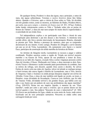De qualquer forma, Posídon é o deus das águas, mas a princípio, e antes do
mais, das águas subterrâneas. Veremos o motivo histórico desse fato linhas
abaixo. Quando o Universo, após a vitória de Zeus sobre os Titãs, foi dividido
em três grandes reinos, como se mostrou, ao falarmos de Hades, Posídon obteve,
por sorte, mas para sempre, o domínio do branco mar (Il. XV, 187sq.). Embora
tenha lutado valentemente contra os Titãs e "fechado sobre eles as portas de
bronze do Tártaro", o deus do mar nem sempre foi muito dócil à superioridade e
à autoridade de seu irmão Zeus.
Tal independência explica o ter participado com Hera e Atená de uma
conspiração para destronar o pai dos deuses e dos homens. A intentona teria
surtido efeito, não fora a pronta intervenção do hecatonquiro Briaréu, chamado
às pressas por Tétis. Bastou a presença do monstro, para que os conjurados
desistissem de seu intento. Como castigo, Posídon foi obrigado a servir durante
um ano ao rei de Tróia, Laomedonte. Ali, juntamente com Apoio e o mortal
Éaco, participou da construção da sólida muralha da fortaleza de Heitor.
Ao término da fatigante tarefa, Laomedonte se recusou a pagar o salário
combinado. Posídon suscitou contra a região de Tróada um terrível monstro
marinho e na Guerra de Tróia, apesar de sua prudência e temor de Zeus,
colocou-se ao lado dos Aqueus, exceção feita a certas vinganças pessoais contra
Ájax de Lócrida e Ulisses. Disfarçado em Calcas, o deus encoraja os dois Ájax,
exorta Teucro e Idomeneu e acaba tomando parte pessoalmente no combate, mas
se retirou da refrega, sem discutir, quando Zeus assim o decidiu. Se salvou
Enéias de morte certa nas mãos de Aquiles, talvez tal atitude se explique porque
o herói troiano não estava ligado à família de Laomedonte, mas a Trós, através
de Anquises, Cápis e Assáraco ou ainda porque desejasse angariar um sorriso de
Afrodite. Como Zeus, o deus do mar também está ligado ao cavalo, ao touro, a
Deméter, como divindade de fecundação. Casou-se com Anfitrite, que foi mãe
do "imenso Tritão, divindade terrível e de grandes forças, que habita com sua
mãe e seu ilustre pai um palácio de ouro nas profundezas das águas marinhas"
(Teog. 930-933). Reina em seu império líquido, à maneira de um "Zeus
marinho", tendo por cetro e por arma o tridente, que os poetas dizem ser tão
terrível quanto o raio. Seu palácio "faiscante de ouro e indestrutível" (Il. XIII,
22) ficava nas profundezas de Egas, cidade na costa norte da Acaia, onde estava
localizado um de seus principais santuários. Percorria as ondas sobre uma
carruagem tirada por seres
322
 
