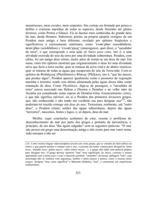 monstruosos, meio cavalos, meio serpentes. Seu cortejo era formado por peixes e
delfins e criaturas marinhas de todas as espécies, desde Nereidas até gênios
diversos, como Proteu e Glauco. Eis as facetas mais conhecidas do grande deus
do mar, desde Homero. Subsistem, porém, na própria epopéia vestígios de um
Posídon mais antigo e bem diferente, revelado por epítetos freqüentes e
significativos e curiosamente sinônimos, como ’enosi/χθwn (enosíkhthon),
seisi/χθwn (seisíkhthon) e ’ennosi/gaio$ (ennosígaios), quer dizer, o "sacudidor
da terra", o que corresponde a uma ação de baixo para cima, isto é, a uma
atividade exercida do seio da terra por uma divindade subterrânea. Posídon, com
efeito, foi um antigo deus ctônio, muito antes de tornar-se um deus do mar. Em
suma, estes três epítetos mostram que originariamente o deus foi uma divindade
ativa que fazia a terra oscilar, quer se tratasse da seiva vital e de abalos sísmicos,
quer se tratasse de todas as águas que escapavam do seio da Terra-mãe. Com os
epítetos de Φut£lmio$ (Phytálmios) e ΦÚkio$ (Phýkios), isto é, "que faz nascer,
que produz algas", Posídon aparece igualmente como o promotor da vegetação
marinha e terrestre, sendo esta última alimentada pelas águas doces tidas como
emanação do deus. Como Phytálmios, diga-se de passagem, o "sacudidor da
terra" estava associado nas Haloas a Dioniso e Deméter e no velho mito da
Arcádia era considerado como esposo de Deméter-Géia. Essencialmente ctônio,
o que não significa infernal, eis aí o Posídon dos primeiros invasores gregos,
que, não conhecendo e não tendo um vocábulo seu para designar mar216
, não
poderiam ter trazido consigo um deus do mar. Trouxeram, realmente, um "outro
deus", o Posídon ctônio, senhor das águas subterrâneas, depois das águas
"terrestres", nascentes, fontes e lagos, e, só depois, deus do mar.
Meillet, cujas conclusões acabamos de citar, resume o problema do
desconhecimento do mar por parte dos gregos e portanto da inexistência, a
princípio, de um deus "das águas salgadas" com as seguintes palavras: "O mar
não possui em grego uma denominação antiga e não existe para mar outro nome
indo-europeu a não ser
216. Como muitas línguas indo-européias (exceto um vasto grupo, que se estende do ítalo-céltico ao
eslavo e que jamais perdeu o contato com o mar, e possuía um nome comum para designá-lo: latim
mare; irlandês muir; gótico marei; velho eslavo morje. ..). o grego não tinha uma palavra própria
para designar mar. O grego pÒnto$ (póntos) "mar" teria significado, de início, caminho e estaria
aparentado com o latim pons e com o sânscrito pánthah, "caminho"; pe/lago$ (pélagos) "mar", cuja
etimologia não se conhece com segurança, lembra o latim planus e parece, como o mesmo latim
aequor, designar "uma vasta superfície" e θ£latta (thálatta), "mar", é certamente um empréstimo
mediterrâneo.
323
 