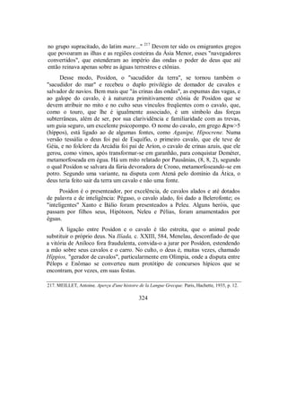 no grupo supracitado, do latim mare..." 217
Devem ter sido os emigrantes gregos
que povoaram as ilhas e as regiões costeiras da Ásia Menor, esses "navegadores
convertidos", que estenderam ao império das ondas o poder do deus que até
então reinava apenas sobre as águas terrestres e ctônias.
Desse modo, Posídon, o "sacudidor da terra", se tornou também o
"sacudidor do mar" e recebeu o duplo privilégio de domador de cavalos e
salvador de navios. Bem mais que "às crinas das ondas", as espumas das vagas, e
ao galope do cavalo, é à natureza primitivamente ctônia de Posídon que se
devem atribuir no mito e no culto seus vínculos freqüentes com o cavalo, que,
como o touro, que lhe é igualmente associado, é um símbolo das forças
subterrâneas, além de ser, por sua clarividência e familiaridade com as trevas,
um guia seguro, um excelente psicopompo. O nome do cavalo, em grego &pw>5
(híppos), está ligado ao de algumas fontes, como Aganipe, Hipocrene. Numa
versão tessália o deus foi pai de Esquífio, o primeiro cavalo, que ele teve de
Géia, e no folclore da Arcádia foi pai de Aríon, o cavalo de crinas azuis, que ele
gerou, como vimos, após transformar-se em garanhão, para conquistar Deméter,
metamorfoseada em égua. Há um mito relatado por Pausânias, (8, 8, 2), segundo
o qual Posídon se salvara da fúria devoradora de Crono, metamorfoseando-se em
potro. Segundo uma variante, na disputa com Atená pelo domínio da Ática, o
deus teria feito sair da terra um cavalo e não uma fonte.
Posídon é o presenteador, por excelência, de cavalos alados e até dotados
de palavra e de inteligência: Pégaso, o cavalo alado, foi dado a Belerofonte; os
"inteligentes" Xanto e Bálio foram presenteados a Peleu. Alguns heróis, que
passam por filhos seus, Hipótoon, Neleu e Pélias, foram amamentados por
éguas.
A ligação entre Posídon e o cavalo é tão estreita, que o animal pode
substituir o próprio deus. Na Ilíada, c. XXIII, 584, Menelau, desconfiado de que
a vitória de Aníloco fora fraudulenta, convida-o a jurar por Posídon, estendendo
a mão sobre seus cavalos e o carro. No culto, o deus é, muitas vezes, chamado
Híppios, "gerador de cavalos", particularmente em Olímpia, onde a disputa entre
Pélops e Enômao se converteu num protótipo de concursos hípicos que se
encontram, por vezes, em suas festas.
217. MEILLET, Antoine. Aperçu d'une histoire de la Langue Grecque. Paris, Hachette, 1935, p. 12.
324
 