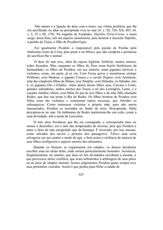Não menor é a ligação do deus com o touro, sua vítima predileta, que lhe
era sacrificado no altar ou precipitada viva no mar (Il. c. XI, 728; XX, 403; Oi.
c. I, 25 e III, 178). Na tragédia de Eurípides, Hipólito Porta-Coroa, o touro
surge, dessa feita, sob um aspecto monstruoso, para destruir o inocente Hipólito,
a pedido de Teseu, o filho de Posídon-Egeu.
Foi igualmente Posídon o responsável pela paixão de Pasífae pelo
lindíssimo touro de Creta, para punir o rei Minos, que não cumprira a promessa
de sacrificar-lhe o animal.
O deus do mar teve, além da esposa legítima Anfitrite, muitos amores,
todos fecundos. Mas, enquanto os filhos de Zeus eram heróis benfeitores da
humanidade, os filhos de Posídon, em sua maioria, eram gigantes terríveis e
violentos, como, em parte, já se viu. Com Toosa gerou o monstruoso ciclope
Polifemo; com Medusa, o gigante Crisaor e o cavalo Pégaso; com Amimone,
uma das cinqüenta filhas de Dânao, teve Náuplio; com Ifimedia, os Alóadas, isto
é, os gigantes Oto e Efialtes. Além destes foram filhos seus, Cércion e Cirão,
grandes salteadores, ambos mortos por Teseu; o rei dos Lestrigões, Lamo, e o
caçador maldito, Oríon; com Hália foi pai de seis filhos e de uma filha chamada
Rodos, que deu seu nome à ilha de Rodes. Os filhos homens de Posídon com
Hália eram tão violentos e cometeram tantos excessos, que Afrodite os
enlouqueceu. Como tentassem violentar a própria mãe, para não serem
massacrados, Posídon os escondeu no fundo da terra. Desesperada, Hália
precipitou-se no mar. Os habitantes de Rodes instituíram-lhe um culto, como a
uma divindade, sob o nome de Leucotéia.
O mês ático Posídeon, que lhe era consagrado, e correspondia mais ou
menos a dezembro, era o mês das tempestades de inverno, pois que Posídon é
antes o deus do mar encapelado que da bonança. É invocado, por isso mesmo,
como salvador dos navios e protetor dos passageiros. Talvez uma certa
selvageria em seu caráter e modo de agir, e bem assim a violência da maioria de
seus filhos configurem o aspecto sinistro dos elementos.
Quando os homens se organizaram em cidades, os deuses decidiram
escolher uma ou várias delas, onde seriam particularmente honrados. Acontecia,
freqüentemente, no entanto, que duas ou três divindades escolhiam a mesma, o
que provocava sérios conflitos, que eram submetidos à arbitragem de seus pares
ou ao juízo de simples mortais. Nesses julgamentos Posídon quase sempre teve
suas pretensões vencidas. Assim é que perdeu para Hélio a cidade de
325
 