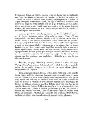 Corinto, por decisão de Briaréu. Desejou reinar em Egina, mas foi suplantado
por Zeus. Em Naxos foi derrotado por Dioniso; em Delfos, por Apoio; em
Trezena, por Atená. A disputa maior, todavia, foi pela posse de Atenas e de
Argos. Desejando ardentemente Atenas, foi logo se apossando da cidade. Para
mostrar sua força, fez brotar da terra, com um golpe de tridente, um mar, outros
dizem que foi um cavalo. Atená, tendo convocado o rei de Atenas, Cécrops,
tomou-o por testemunha de sua ação: plantou simplesmente um pé de oliveira,
símbolo da paz e da fecundidade.
A magna querela foi arbitrada, segundo uns, por Cécrops e Crânao, também
rei de Atenas, consoante outros pelos próprios deuses. Tendo Cécrops
testemunhado que Atená plantara primeiro o pé de oliveira, foi-lhe dada a
vitória. Irritado, o deus inundou a planície de Elêusis, fertilíssima em oliveiras.
Em Argos, disputada também pela deusa Hera, o árbitro foi Foroneu, o primeiro
a reunir os homens em cidades. Lá igualmente se decidiu em favor da deusa.
Posídon, em sua cólera, amaldiçoou a Argólida e secou-lhe todas as nascentes.
Pouco depois, chegou à região Dânao com suas cinqüenta filhas e não encontrou
água para beber. Posídon, que se apaixonara por Amimone, levantou a maldição
e os mananciais reapareceram. Talvez, por compensação, foi-lhe outorgada sem
disputa uma ilha longínqua, mas paradisíaca: a Atlântida, sobre que faremos
algumas digressões.
ATLÂNTIDA, em grego ’Atlanti/$ (Atlantís), prende-se a Atlas, em grego
’Atla$ (Átlas), "que sustém a abóbada celeste", vocábulo formado, ao que tudo
indica, de um prefixo intensivo a- e de tlä, em grego tlÍnai (tlênai),
indo-europeu telä, "suportar".
Em dois de seus diálogos, Timeu e Crítias, conta Platão que Sólon, quando
de sua viagem ao Egito, interrogara alguns sacerdotes e um deles, que vivia em
Saís, no Delta do Nilo, lhe relatou tradições muito antigas relativas a uma guerra
entre Atenas e os habitantes da Atlântida. Esse relato do filósofo ateniense se
inicia no Timeu e é retomado e ampliado num fragmento que nos chegou do
Crítias. Os Atlantes, segundo o sacerdote de Saís, habitavam uma ilha, que se
estendia diante das Colunas de Héracles, quando se deixa o Mediterrâneo e se
penetra no Oceano. Quando da disputa, já conhecida por nós, entre Atená e
Posídon pelo domínio de Atenas, o deus do mar, tendo-a perdido, recebeu como
prêmio de consolação a Atlântida. Lá vivia Clito, uma jovem de extrema beleza,
que havia perdido os pais, chamados, respectivamente, Evenor e Leucipe.
326
 