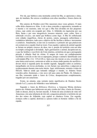 Por ela, que habitava uma montanha central da Ilha, se apaixonou o deus,
que, de imediato, lhe cercou a residência com altas muralhas e fossos cheios de
água.
Dos amores de Posídon com Clito nasceram cinco vezes gêmeos. O mais
velho deles chamava-se Atlas. A ele o deus concedeu a supremacia, tornando-se
o mesmo o rei suserano, uma vez que a Ilha fora dividida em dez pequenos
reinos, cujo centro era ocupado por Atlas. A Atlântida era riquíssima por sua
flora, fauna e por seus inesgotáveis tesouros minerais: ouro, cobre, ferro e
sobretudo oricalco, um metal que brilhava como fogo. A Ilha foi embelezada
com cidades magníficas, cheias de pontes, canais, passagens subterrâneas e
verdadeiros labirintos, tudo com o objetivo de lhe facilitar a defesa e incrementar
o comércio. Anualmente, os dez reis se reuniam e o primeiro ato que praticavam
em comum era a caçada ritual ao touro. Essa caçada e captura do animal sagrado
se faziam no próprio témenos do deus, isto é, porção de território com um altar
ou templo consagrado à divindade. Após garrotearem o animal, decapitavam-no,
o que faz lembrar o tauróbolo da Creta minóica, cerimônia em que a perseguição
precede à oblação final da vítima. O sangue do touro era cuidadosamente
recolhido e com ele os dez reis se aspergiam, porque o animal é identificado com
a divindade (Plat. Crit. 119 d-120 c). Após esse rito inicial, os reis, revestidos de
uma túnica azul-escuro, sentavam-se sobre as cinzas ainda quentes do sacrifício e
devam início à segunda parte da reunião sagrada. Apagados todos os archotes,
mergulhados em trevas profundas, os reis faziam sua autocrítica e julgavam-se
reciprocamente durante uma noite inteira. Aqui, infelizmente, termina o relato do
filósofo. Sabe-se ainda que tentando subjugar o mundo, os Atlantes foram
vencidos pelos Atenienses, e isto nove mil anos antes de Platão. Os Atlantes e
sua ilha, consoante ainda o Autor de Crítias, desapareceram completamente,
tragados por um cataclismo.
Existe, no entanto, uma variante muito significativa de Diodoro Sículo
(século I a.C.), acerca da Atlântida e seus habitantes.
Segundo o Autor da Biblioteca Histórica, a Amazona Mirina declarou
guerra aos Atlantes que habitavam um país vizinho da Líbia, à beira do Oceano,
onde os deuses, dizia-se, haviam nascido. À frente de uma cavalaria de vinte mil
Amazonas e de uma infantaria de três mil, conquistou primeiro o território de um
dos dez reinos da Atlântida, cuja capital se chamava Cerne. Em seguida,
avançou sobre a capital, destruiu-a e passou todos os homens válidos a fio de
espada,
327
 