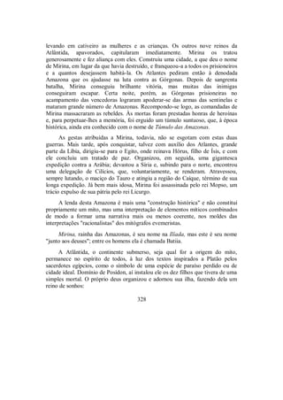 levando em cativeiro as mulheres e as crianças. Os outros nove reinos da
Atlântida, apavorados, capitularam imediatamente. Mirina os tratou
generosamente e fez aliança com eles. Construiu uma cidade, a que deu o nome
de Mirina, em lugar da que havia destruído, e franqueou-a a todos os prisioneiros
e a quantos desejassem habitá-la. Os Atlantes pediram então à denodada
Amazona que os ajudasse na luta contra as Górgonas. Depois de sangrenta
batalha, Mirina conseguiu brilhante vitória, mas muitas das inimigas
conseguiram escapar. Certa noite, porém, as Górgonas prisioneiras no
acampamento das vencedoras lograram apoderar-se das armas das sentinelas e
mataram grande número de Amazonas. Recompondo-se logo, as comandadas de
Mirina massacraram as rebeldes. Às mortas foram prestadas honras de heroínas
e, para perpetuar-lhes a memória, foi erguido um túmulo suntuoso, que, à época
histórica, ainda era conhecido com o nome de Túmulo das Amazonas.
As gestas atribuídas a Mirina, todavia, não se esgotam com estas duas
guerras. Mais tarde, após conquistar, talvez com auxílio dos Atlantes, grande
parte da Líbia, dirigiu-se para o Egito, onde reinava Hórus, filho de Ísis, e com
ele concluiu um tratado de paz. Organizou, em seguida, uma gigantesca
expedição contra a Arábia; devastou a Síria e, subindo para o norte, encontrou
uma delegação de Cilícios, que, voluntariamente, se renderam. Atravessou,
sempre lutando, o maciço do Tauro e atingiu a região do Caíque, término de sua
longa expedição. Já bem mais idosa, Mirina foi assassinada pelo rei Mopso, um
trácio expulso de sua pátria pelo rei Licurgo.
A lenda desta Amazona é mais uma "construção histórica" e não constitui
propriamente um mito, mas uma interpretação de elementos míticos combinados
de modo a formar uma narrativa mais ou menos coerente, nos moldes das
interpretações "racionalistas" dos mitógrafos evemeristas.
Mirina, rainha das Amazonas, é seu nome na Ilíada, mas este é seu nome
"junto aos deuses"; entre os homens ela é chamada Batiia.
A Atlântida, o continente submerso, seja qual for a origem do mito,
permanece no espírito de todos, à luz dos textos inspirados a Platão pelos
sacerdotes egípcios, como o símbolo de uma espécie de paraíso perdido ou de
cidade ideal. Domínio de Posídon, aí instalou ele os dez filhos que tivera de uma
simples mortal. O próprio deus organizou e adornou sua ilha, fazendo dela um
reino de sonhos:
328
 