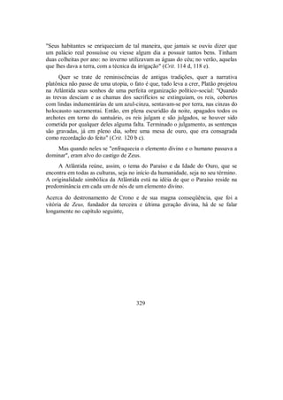 "Seus habitantes se enriqueciam de tal maneira, que jamais se ouviu dizer que
um palácio real possuísse ou viesse algum dia a possuir tantos bens. Tinham
duas colheitas por ano: no inverno utilizavam as águas do céu; no verão, aquelas
que lhes dava a terra, com a técnica da irrigação" (Crit. 114 d, 118 e).
Quer se trate de reminiscências de antigas tradições, quer a narrativa
platônica não passe de uma utopia, o fato é que, tudo leva a crer, Platão projetou
na Atlântida seus sonhos de uma perfeita organização político-social: "Quando
as trevas desciam e as chamas dos sacrifícios se extinguiam, os reis, cobertos
com lindas indumentárias de um azul-cinza, sentavam-se por terra, nas cinzas do
holocausto sacramentai. Então, em plena escuridão da noite, apagados todos os
archotes em torno do santuário, os reis julgam e são julgados, se houver sido
cometida por qualquer deles alguma falta. Terminado o julgamento, as sentenças
são gravadas, já em pleno dia, sobre uma mesa de ouro, que era consagrada
como recordação do feito" (Crit. 120 b c).
Mas quando neles se "enfraquecia o elemento divino e o humano passava a
dominar", eram alvo do castigo de Zeus.
A Atlântida reúne, assim, o tema do Paraíso e da Idade do Ouro, que se
encontra em todas as culturas, seja no início da humanidade, seja no seu término.
A originalidade simbólica da Atlântida está na idéia de que o Paraíso reside na
predominância em cada um de nós de um elemento divino.
Acerca do destronamento de Crono e de sua magna conseqüência, que foi a
vitória de Zeus, fundador da terceira e última geração divina, há de se falar
longamente no capítulo seguinte,
329
 