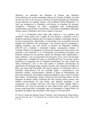 Mistérios, em particular dos Mistérios de Eleusis, dos Mistérios
Greco-Orientais, da secular autoridade religiosa do Oráculo de Delfos, do culto
do deus do êxtase e do entusiasmo, Dioniso, de modo particular nas Antestérias,
de que falaremos no segundo volume, e das Confrarias Órfico-Pitagóricas.12
A
tudo isso somaram-se as chamadas soteriologias ou doutrinas da salvação,
verdadeiras "mitologias da alma", propagadas pelo neopitagorismo,
neoplatonismo, gnosticismo e hermetismo, a cujo lado se expandiram mitologias
solares, astrais e funerárias, bem como a magia e a bruxaria.
E se o Cristianismo lutou tanto para impor-se e teve primeiro que
"fertilizar" tantas arenas com o sangue de seus mártires, a oposição à nova e
autêntica experiência religiosa não teve origem na religião e mitologias clássicas,
de resto já agonizantes, alegorizadas e evemerizadas, mas na oposição tenaz das
religiões dos Mistérios, das soteriologias e dos diversos tipos de mitologias e
religiões populares, que nem mesmo os decretos do Imperador Teodósio
(346-395 p.C.), fechando e destruindo templos, conseguiram eliminar. A
"extinção religiosa" do paganismo se haveria de conseguir por outros meios, sem
repressão e sem violências. E se o Cristianismo, sem nenhuma conivência, sem
nenhuma alteração de sua doutrina, adotou da mitologia tantos significantes e
tantos símbolos, o fez ad captandam beneuolentiam, isto é, com o fito de atrair
os pagãos para a verdadeira fé e para o o escândalo da Cruz. Se, até hoje, muitos
estranham e se espantam com "as múltiplas semelhanças" do culto cristão com
"fatos mitológicos", isto se deve não apenas à prudente cristianização de
significantes da mitologia grega, oriental e romana, mas sobretudo ao Espírito de
Deus, que sopra onde lhe agrada. Sob muitos aspectos o Cristianismo salvou a
mitologia: dessacralizou-a de seu conteúdo pagão e ressacralizou-a com
elementos cristãos, ecumenizando-a. Quando se pensa na homologação, por
parte do Cristianismo, das tradições religiosas populares é que os fatos se tornam
mais nítidos. "Cristianizados, deuses e locais de culto da Europa inteira, na feliz
expressão de Mircea Eliade, receberam eles não somente nomes comuns, mas
também reencontraram, de certa forma, seus próprios arquétipos e, por
conseguinte, seu prestígio universal. Uma fonte da Gália, sagrada desde a
pré-história, por causa da presença de uma figura divina local ou regional,
torna-se santa para toda a cristandade, após ser consagrada à Virgem Maria. Os
matadores de dragões são assimilados a São Jorge ou a um outro herói
12. Veja-se a respeito dos Mistérios Gregos e Orientais a obra monumental de Joseph Holzner,
Autour de Saint Paul, cap. V: "Les Mystères Grecs et 1'Idée du Salut". Paris, Éditions Alsatia, 1953,
p. 75-123.
33
 