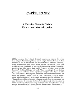 CAPÍTULO XIV
A Terceira Geração Divina:
Zeus e suas lutas pelo poder
1
ZEUS, em grego ZeÚ$ (Zeús), divindade suprema da maioria dos povos
indo-europeus. Seu nome significa o que ele sempre foi antes de tudo: "o deus
luminoso do céu". O indo-europeu dieu provém de dei-uo, "brilhante, luminoso",
donde o latim diuus, deus, com o mesmo sentido. Em sânscrito Dyäus, com
aposição de pitar, para indicar o "papel do chefe de família", tem-se Dyäus pitar,
equivalente de ZeÝ$ patÇr (Zeus patér), "o chefe, o senhor, o pai do céu
luminoso". Em latim, IOU, que provém de *dyew, com a junção de piter (pater),
gerou Iuppiter, que tem o mesmo significado que Dyäus pitar. No a.a. alemão
Tiu>Ziu se tornou o deus da guerra, aparecendo o mesmo nome igualmente em
inglês, sob a forma Tuesday, "o dia de Zeus". Em francês, "o dia de Júpiter"
surgiu primeiramente com a forma juesdi, depois jeudi, que é o latim iouis dies,
"dia de Júpiter". Aliás, os inúmeros epítetos gregos de Zeus atestam ser ele um
deus tipicamente da atmosfera: ómbrios, hyétios (chuvoso); úrios (o que envia
ventos favoráveis); astrápios ou astrapaîos (o que lança raios); brontaîos (o que
troveja). Nesse sentido, diz Teócrito que Zeus ora está sereno, ora desce sob a
331
 
