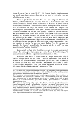 forma de chuva. Num só verso (Il. XV, 192), Homero sintetiza o caráter celeste
do grande deus indo-europeu: Zeus obteve por sorte o vasto céu, com sua
claridade e suas nuvens.
Antes de penetrarmos no mito de Zeus e sua conquista definitiva do
Olimpo, voltemos brevemente a Crono, para que se possa colocar uma certa
ordem didática no assunto. Como se mostrou no Capítulo X, depois que se
tornou senhor do mundo, Crono converteu-se num tirano pior que seu pai Urano.
Não se contentou em lançar no Tártaro a seus irmãos, os Ciclopes e os
Hecatonquiros, porque os temia, mas, após a admoestação de Urano e Géia de
que seria destronado por um dos filhos, passou a engoli-los, tão logo nasciam.
Escapou tão-somente o caçula, Zeus: grávida deste último, Réia refugiou-se na
Ilha de Creta, no monte Dicta ou Ida, segundo outros, e lá, secretamente, deu à
luz o futuro pai dos deuses e dos homens, que foi, logo depois, escondido por
Géia nas profundezas de um antro inacessível, nos flancos do monte Egéon. Em
seguida, envolvendo em panos de linho uma pedra, ofereceu-a ao marido e este,
de imediato, a engoliu. No antro do monte Egéon, Zeus foi entregue aos
cuidados dos Curetes2I8
e das Ninfas. Sua ama de leite foi "a ninfa", ou, mais
canonicamente, "a cabra" Amaltéia.219
Quando, mais tarde, a cabra Amaltéia morreu, o jovem deus a colocou no
número das constelações. De sua pele, que era invulnerável, Zeus fez a égide220
,
cujos efeitos extraordinários experimentou na luta contra os Titãs.
Atingida a idade adulta, o futuro senhor do Olimpo iniciou uma longa e
terrível refrega contra seu pai Crono. Tendo-se aconselhado com Métis, a
Prudência, esta lhe deu uma droga maravilhosa, graças à qual Crono foi obrigado
a vomitar os filhos que havia engolido. Apoiando-se nos irmãos e irmãs,
devolvidos à luz pelo astuto Crono, Zeus, para se apossar do governo do mundo,
iniciou um duro combate contra o pai e seus tios, os Titãs.
218. Os Curetes eram, em síntese, demônios do cortejo de Zeus. Para que os gritos do deus infante
não revelassem sua existência e presença a Crono, a ninfa Amaltéia solicitou-lhes que dançassem em
torno do menino, entrechocando suas lanças e escudos de bronze.
219. Amaltéia nos mitos mais antigos é a cabra miraculosa que aleitou Zeus. Outros consideram-na
como uma Ninfa, que, para esconder o menino de Crono, o suspendera a uma árvore, para que o pai
não o encontrasse, nem no céu, nem na terra, nem no mar. De qualquer forma, Ninfa ou cabra,
Amaltéia era de aspecto tão medonho, que os Titãs, temendo-a, pediram a Géia que a escondesse
numa caverna de Creta.
220. Égide, em grego ai’gi/$, -i/do$ (aiguís, -ídos), furacão, tempestade, "pele de cabra", escudo
coberto com uma pele de cabra e particularmente o escudo de Zeus, coberto com o couro da cabra
Amaltéia, que lhe servia de arma ofensiva e defensiva. Com esse escudo, eriçado de pêlos como um
tosão, guarnecido de franjas, debruado de serpentes e com a cabeça da Górgona no meio, Zeus
espalha o terror, agitando-o nas trevas, no fulgor dos relâmpagos e no ribombar dos trovões.
Etimologicamente, no entanto a’igi/$ (aiguís), égide, nada tem a ver com ai”ξ, ai’gÒ$ (aíks, aigós),
cabra. A aproximação é meramente fantasiosa e mítica.
332
 