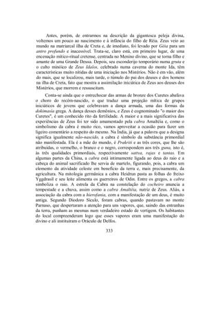 Antes, porém, de entrarmos na descrição da gigantesca peleja divina,
voltemos um pouco ao nascimento e à infância do filho de Réia. Zeus veio ao
mundo na matriarcal ilha de Creta e, de imediato, foi levado por Géia para um
antro profundo e inacessível. Trata-se, claro está, em primeiro lugar, de uma
encenação mítico-ritual cretense, centrada no Menino divino, que se torna filho e
amante de uma Grande Deusa. Depois, seu esconderijo temporário numa gruta e
o culto minóico de Zeus Idaîos, celebrado numa caverna do monte Ida, têm
características muito nítidas de uma iniciação nos Mistérios. Não é em vão, além
do mais, que se localizou, mais tarde, o túmulo do pai dos deuses e dos homens
na ilha de Creta, fato que mostra a assimilação iniciática de Zeus aos deuses dos
Mistérios, que morrem e ressuscitam.
Conta-se ainda que o entrechocar das armas de bronze dos Curetes abafava
o choro do recém-nascido, o que traduz uma projeção mítica de grupos
iniciáticos de jovens que celebravam a dança armada, uma das formas da
dokimasía grega. A dança desses demônios, e Zeus é cognominado "o maior dos
Curetes", é um conhecido rito da fertilidade. A maior e a mais significativa das
experiências de Zeus foi ter sido amamentado pela cabra Amaltéia e, como o
simbolismo da cabra é muito rico, vamos aproveitar a ocasião para fazer um
ligeiro comentário a respeito do mesmo. Na Índia, já que a palavra que a designa
significa igualmente não-nascido, a cabra é símbolo da substância primordial
não manifestada. Ela é a mãe do mundo, é Prakriti e as três cores, que lhe são
atribuídas, o vermelho, o branco e o negro, correspondem aos três guna, isto é,
às três qualidades primordiais, respectivamente sattva, rajas e tantas. Em
algumas partes da China, a cabra está intimamente ligada ao deus do raio e a
cabeça do animal sacrificado lhe servia de martelo, figurando, pois, a cabra um
elemento da atividade celeste em benefício da terra e, mais precisamente, da
agricultura. Na mitologia germânica a cabra Heidrun pasta as folhas do freixo
Yggdrasil e seu leite alimenta os guerreiros de Odin. Entre os gregos, a cabra
simboliza o raio. A estrela da Cabra na constelação do cocheiro anuncia a
tempestade e a chuva, assim como a cabra Amaltéia, nutriz de Zeus. Aliás, a
associação da cabra com a hierofania, com a manifestação de um deus, é muito
antiga. Segundo Diodoro Sículo, foram cabras, quando pastavam no monte
Parnaso, que despertaram a atenção para uns vapores, que, saindo das entranhas
da terra, punham as mesmas num verdadeiro estado de vertigem. Os habitantes
do local compreenderam logo que esses vapores eram uma manifestação do
divino e ali instituíram o Oráculo de Delfos.
333
 