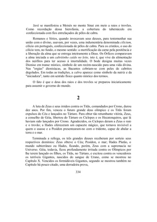 Javé se manifestou a Moisés no monte Sinai em meio a raios e trovões.
Como recordação dessa hierofania, a cobertura do tabernáculo era
confeccionada com fios entrelaçados de pêlos de cabra.
Romanos e Sírios, quando invocavam seus deuses, para testemunhar sua
união com o divino, usavam, por vezes, uma indumentária denominada cilicium,
cilício em português, confeccionada de pêlos de cabra. Para os cristãos, o uso do
cilício tem, no fundo, o mesmo sentido: a mortificação da carne pela penitência e
a liberação da alma que se entrega inteiramente a Deus. Os Órficos comparavam
a alma iniciada a um cabritinho caído no leite, isto é, que vive da alimentação
dos neófitos para ter acesso à imortalidade. O bode designa muitas vezes
Dioniso em transe místico, símbolo de um recém-nascido para uma vida divina.
Nas "orgias" dionisíacas, as Bacantes cobriam-se com peles de cabritos
degolados. Em todas as tradições, a cabra aparece como símbolo da nutriz e da
"iniciadora", tanto em sentido físico quanto místico dos termos.
O fato é que o deus dos raios e dos trovões se preparou iniciaticamente
para assumir o governo do mundo.
2
A luta de Zeus e seus irmãos contra os Titãs, comandados por Crono, durou
dez anos. Por fim, venceu o futuro grande deus olímpico e os Titãs foram
expulsos do Céu e lançados no Tártaro. Para obter tão retumbante vitória, Zeus,
a conselho de Géia, libertou do Tártaro os Ciclopes e os Hecatonquiros, que lá
haviam sido lançados por Crono. Agradecidos, os Ciclopes deram a Zeus o raio
e o trovão; a Hades ofereceram um capacete mágico, que tornava invisível a
quem o usasse e a Posídon presentearam-no com o tridente, capaz de abalar a
terra e o mar.
Terminada a refrega, os três grandes deuses receberam por sorteio seus
respectivos domínios: Zeus obteve o Céu; Posídon, o mar; Hades Plutão, o
mundo subterrâneo ou Hades, ficando, porém, Zeus com a supremacia no
Universo. Géia, todavia, ficou profundamente irritada contra os Olímpicos por
lhe terem lançado os filhos, os Titãs, no Tártaro, e excitou contra os vencedores
os terríveis Gigantes, nascidos do sangue de Urano, como se mostrou no
Capítulo X. Vencidos os formidáveis Gigantes, segundo se mostrou também no
Capítulo há pouco citado, uma derradeira prova,
334
 