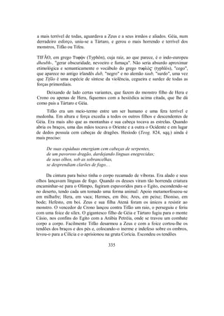 a mais terrível de todas, aguardava a Zeus e a seus irmãos e aliados. Géia, num
derradeiro esforço, uniu-se a Tártaro, e gerou o mais horrendo e terrível dos
monstros, Tifão ou Tifeu.
TIFÃO, em grego Tufùn (Typhôn), cuja raiz, ao que parece, é o indo-europeu
dheubh-, "gerar obscuridade, nevoeiro e fumaça". Não seria absurdo aproximar
etimológica e semanticamente o vocábulo do grego tuflÒ$ (typhlós), "cego",
que aparece no antigo irlandês dub, "negro" e no alemão taub, "surdo", uma vez
que Tifão é uma espécie de síntese da violência, cegueira e surdez de todas as
forças primordiais.
Deixando de lado certas variantes, que fazem do monstro filho de Hera e
Crono ou apenas de Hera, fiquemos com a hesiódica acima citada, que lhe dá
como pais a Tártaro e Géia.
Tifão era um meio-termo entre um ser humano e uma fera terrível e
medonha. Em altura e força excedia a todos os outros filhos e descendentes de
Géia. Era mais alto que as montanhas e sua cabeça tocava as estrelas. Quando
abria os braços, uma das mãos tocava o Oriente e a outra o Ocidente e em lugar
de dedos possuía cem cabeças de dragões. Hesíodo (Teog. 824, sqq.) ainda é
mais preciso:
De suas espáduas emergiam cem cabeças de serpentes,
de um pavoroso dragão, dardejando línguas enegrecidas;
de seus olhos, sob as sobrancelhas,
se desprendiam clarões de fogo.. .
Da cintura para baixo tinha o corpo recamado de víboras. Era alado e seus
olhos lançavam línguas de fogo. Quando os deuses viram tão horrenda criatura
encaminhar-se para o Olimpo, fugiram espavoridos para o Egito, escondendo-se
no deserto, tendo cada um tomado uma forma animal: Apoio metamorfoseou-se
em milhafre; Hera, em vaca; Hermes, em íbis; Ares, em peixe; Dioniso, em
bode; Hefesto, em boi. Zeus e sua filha Atená foram os únicos a resistir ao
monstro. O vencedor de Crono lançou contra Tifão um raio, o perseguiu e feriu
com uma foice de sílex. O gigantesco filho de Géia e Tártaro fugiu para o monte
Cásio, nos confins do Egito com a Arábia Petréia, onde se travou um combate
corpo a corpo. Facilmente Tifão desarmou a Zeus e com a foice cortou-lhe os
tendões dos braços e dos pés e, colocando-o inerme e indefeso sobre os ombros,
levou-o para a Cilícia e o aprisionou na gruta Corícia. Escondeu os tendões
335
 
