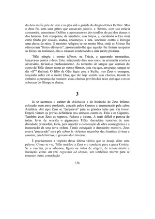 do deus numa pele de urso e os pôs sob a guarda do dragão-fêmea Delfine. Mas
o deus Pã, com seus gritos que causavam pânico, e Hermes, com sua astúcia
costumeira, assustaram Delfine e apossaram-se dos tendões do pai dos deuses e
dos homens. Este recuperou, de imediato, suas forças, e, escalando o Céu num
carro tirado por cavalos alados, recomeçou a luta, lançando contra o inimigo
uma chuva de raios. O monstro refugiou-se no monte Nisa, onde as Moîras lhe
ofereceram "frutos efêmeros", prometendo-lhe que aqueles lhe fariam recuperar
as forças: na realidade, elas o estavam condenando a uma morte próxima.
Tifão atingiu o monte Hêmon, na Trácia, e agarrando montanhas,
lançava-as contra o deus. Este, interpondo-lhes seus raios, as arremetia contra o
adversário, ferindo-o profundamente. As torrentes de sangue que corriam do
corpo de Tifão deram nome ao monte Hêmon, uma vez que, em grego, sangue se
diz «ft"* (haîma). O filho de Géia fugiu para a Sicília, mas Zeus o esmagou,
lançando sobre ele o monte Etna, que até hoje vomita suas chamas, traindo lá
embaixo a presença do monstro: essas chamas provêm dos raios com que o novo
soberano do Olimpo o abateu.
3
Já se acentuou o caráter de dokimasía e de iniciação de Zeus infante,
colocado num antro profundo, cercado pelos Curetes e amamentado pela cabra
Amaltéia. Até aqui Zeus se "preparava" para as grandes lutas que iria travar.
Depois vieram as provas definitivas nos embates contra os Titãs e os Gigantes.
Também estas Zeus as superou. Faltava a última. A mais difícil e penosa de
todas: levar de vencida o gigantesco Tifão, derradeira tentativa de uma
divindade primordial, Géia, para impedir a consecução da obra cosmogônica e a
instauração de uma nova ordem. Tendo esmagado o derradeiro monstro, Zeus
estava "preparado" para pôr cobro às violentas sucessões das dinastias divinas e
assumir, em definitivo, o governo do Universo.
É precisamente a respeito dessa última vitória que se deseja dizer uma
palavra. Como se viu, Tifão mutilou a Zeus e o conduziu para a gruta Corícia.
Se a caverna, já o sabemos, figura os mitos de origem, de renascimento e
iniciação, como um real regressus ad uterum, um simbólico morrer para se
renascer outro, a mutilação
336
 