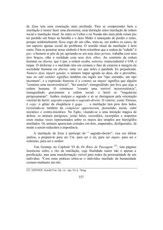de Zeus tem uma conotação mais profunda. Para se compreender bem a
mutilação é mister fazer uma dicotomia, uma distinção entre mutilação de ordem
social e mutilação ritual. Se entre os Celtas o rei Nuada não mais pôde reinar por
ter perdido um braço na batalha e o deus Mider é ameaçado de perder o reino,
porque acidentalmente ficou cego de um olho, trata-se, em ambos os casos, de
um aspecto apenas social do problema. O sentido ritual da mutilação é bem
outro. Para se penetrar nesse símbolo é bom relembrar que a ordem da "cidade" é
par: o homem se põe de pé, apoiando-se em suas duas pernas, trabalha com seus
dois braços, olha a realidade com seus dois olhos. Ao contrário da ordem
humana ou diurna, que é par, a ordem oculta, noturna, transcendental é UM, é
ímpar. O disforme e o mutilado têm em comum o fato de estarem à margem da
sociedade humana ou diurna, uma vez que neles a paridade foi prejudicada.
Numero deus impari gaudet, o número ímpar agrada ao deus, diz o provérbio,
mas an odd number significa também em inglês um "tipo estranho, um tipo
incomum", e a expressão francesa il a commis un impair significa que alguém
"cometeu uma inconveniência", "fez asneira", transgredindo, por leve que seja, a
ordem humana. O criminoso "comete uma terrível inconveniência",
transgredindo gravemente a ordem social; o herói se "singulariza
perigosamente". Ambos realçam o sagrado e só se distinguem pela orientação
vetorial do herói: sagrado-esquerdo e sagrado-direito. O vidente, como Tirésias,
é cego; o gênio da eloqüência é gago. . . a mutilação tem pois dois lados,
revestindo-se também da complexio oppositorum, possuindo, assim, valor
iniciático e contra-iniciático. No Egito, visando-se a uma intenção mágica de
defesa, os animais perigosos, como leões, crocodilos, escorpiões e serpentes
eram muitas vezes representados sobre os muros dos templos por hieróglifos
mutilados. Os animais apareciam cortados em dois, amputados, desfigurados, de
modo a serem reduzidos à impotência.
A mutilação de Zeus é partícipe do " sagrado-direito": visa em última
análise, a prepará-lo para ser Um, para ser o rei, para ser ímpar, para ser o
soberano, para ser o senhor.
Van Gennep, no Capítulo VI de Os Ritos de Passagem 221
, tem páginas
luminosas sobre o rito da mutilação, cuja finalidade maior não é apenas a
purificação, mas uma transformação visível para todos da personalidade de um
indivíduo. "Com estas práticas retira-se o indivíduo mutilado da humanidade
comum mediante um rito
221. GENNEP, Arnold Van. Op. cit., cap. VI, p. 74sqq.
337
 
