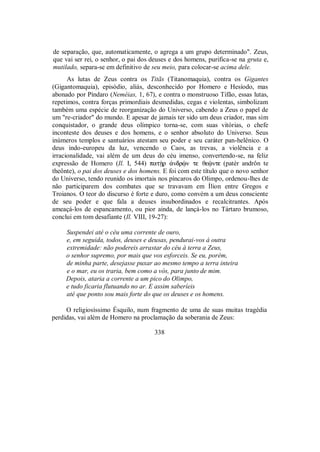 de separação, que, automaticamente, o agrega a um grupo determinado". Zeus,
que vai ser rei, o senhor, o pai dos deuses e dos homens, purifica-se na gruta e,
mutilado, separa-se em definitivo de seu meio, para colocar-se acima dele.
As lutas de Zeus contra os Titãs (Titanomaquia), contra os Gigantes
(Gigantomaquia), episódio, aliás, desconhecido por Homero e Hesíodo, mas
abonado por Píndaro (Neméias, 1, 67), e contra o monstruoso Tifão, essas lutas,
repetimos, contra forças primordiais desmedidas, cegas e violentas, simbolizam
também uma espécie de reorganização do Universo, cabendo a Zeus o papel de
um "re-criador" do mundo. E apesar de jamais ter sido um deus criador, mas sim
conquistador, o grande deus olímpico torna-se, com suas vitórias, o chefe
inconteste dos deuses e dos homens, e o senhor absoluto do Universo. Seus
inúmeros templos e santuários atestam seu poder e seu caráter pan-helênico. O
deus indo-europeu da luz, vencendo o Caos, as trevas, a violência e a
irracionalidade, vai além de um deus do céu imenso, convertendo-se, na feliz
expressão de Homero (Il. I, 544) patÊr ¢ndrùn te θeùnte (patèr andrôn te
theônte), o pai dos deuses e dos homens. E foi com este título que o novo senhor
do Universo, tendo reunido os imortais nos píncaros do Olimpo, ordenou-lhes de
não participarem dos combates que se travavam em Ílion entre Gregos e
Troianos. O teor do discurso é forte e duro, como convém a um deus consciente
de seu poder e que fala a deuses insubordinados e recalcitrantes. Após
ameaçá-los de espancamento, ou pior ainda, de lançá-los no Tártaro brumoso,
conclui em tom desafiante (Il. VIII, 19-27):
Suspendei até o céu uma corrente de ouro,
e, em seguida, todos, deuses e deusas, pendurai-vos à outra
extremidade: não podereis arrastar do céu à terra a Zeus,
o senhor supremo, por mais que vos esforceis. Se eu, porém,
de minha parte, desejasse puxar ao mesmo tempo a terra inteira
e o mar, eu os traria, bem como a vós, para junto de mim.
Depois, ataria a corrente a um pico do Olimpo,
e tudo ficaria flutuando no ar. E assim saberíeis
até que ponto sou mais forte do que os deuses e os homens.
O religiosíssimo Ésquilo, num fragmento de uma de suas muitas tragédia
perdidas, vai além de Homero na proclamação da soberania de Zeus:
338
 