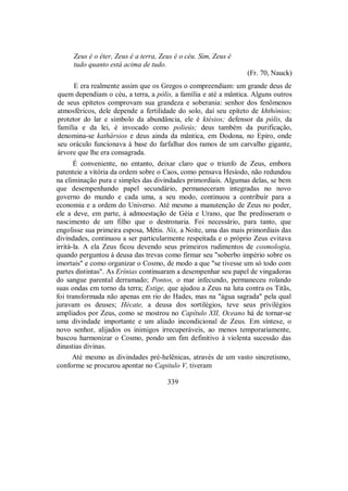 Zeus é o éter, Zeus é a terra, Zeus é o céu. Sim, Zeus é
tudo quanto está acima de tudo.
(Fr. 70, Nauck)
E era realmente assim que os Gregos o compreendiam: um grande deus de
quem dependiam o céu, a terra, a pólis, a família e até a mântica. Alguns outros
de seus epítetos comprovam sua grandeza e soberania: senhor dos fenômenos
atmosféricos, dele depende a fertilidade do solo, daí seu epíteto de khthónios;
protetor do lar e símbolo da abundância, ele é ktésios; defensor da pólis, da
família e da lei, é invocado como polieús; deus também da purificação,
denomina-se kathársios e deus ainda da mântica, em Dodona, no Epiro, onde
seu oráculo funcionava à base do farfalhar dos ramos de um carvalho gigante,
árvore que lhe era consagrada.
É conveniente, no entanto, deixar claro que o triunfo de Zeus, embora
patenteie a vitória da ordem sobre o Caos, como pensava Hesíodo, não redundou
na eliminação pura e simples das divindades primordiais. Algumas delas, se bem
que desempenhando papel secundário, permaneceram integradas no novo
governo do mundo e cada uma, a seu modo, continuou a contribuir para a
economia e a ordem do Universo. Até mesmo a manutenção de Zeus no poder,
ele a deve, em parte, à admoestação de Géia e Urano, que lhe predisseram o
nascimento de um filho que o destronaria. Foi necessário, para tanto, que
engolisse sua primeira esposa, Métis. Nix, a Noite, uma das mais primordiais das
divindades, continuou a ser particularmente respeitada e o próprio Zeus evitava
irritá-la. A ela Zeus ficou devendo seus primeiros rudimentos de cosmologia,
quando perguntou à deusa das trevas como firmar seu "soberbo império sobre os
imortais" e como organizar o Cosmo, de modo a que "se tivesse um só todo com
partes distintas". As Erínias continuaram a desempenhar seu papel de vingadoras
do sangue parental derramado; Pontos, o mar infecundo, permaneceu rolando
suas ondas em torno da terra; Estige, que ajudou a Zeus na luta contra os Titãs,
foi transformada não apenas em rio do Hades, mas na "água sagrada" pela qual
juravam os deuses; Hécate, a deusa dos sortilégios, teve seus privilégios
ampliados por Zeus, como se mostrou no Capítulo XII, Oceano há de tornar-se
uma divindade importante e um aliado incondicional de Zeus. Em síntese, o
novo senhor, alijados os inimigos irrecuperáveis, ao menos temporariamente,
buscou harmonizar o Cosmo, pondo um fim definitivo à violenta sucessão das
dinastias divinas.
Até mesmo as divindades pré-helênicas, através de um vasto sincretismo,
conforme se procurou apontar no Capitulo V, tiveram
339
 