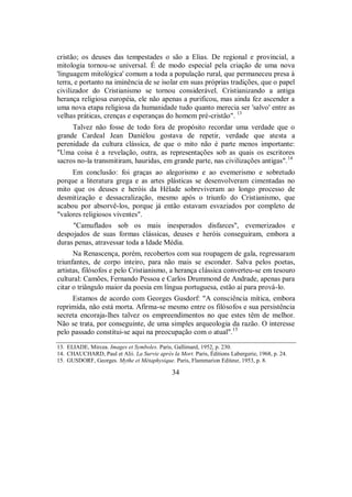 cristão; os deuses das tempestades o são a Elias. De regional e provincial, a
mitologia tornou-se universal. É de modo especial pela criação de uma nova
'linguagem mitológica' comum a toda a população rural, que permaneceu presa à
terra, e portanto na iminência de se isolar em suas próprias tradições, que o papel
civilizador do Cristianismo se tornou considerável. Cristianizando a antiga
herança religiosa européia, ele não apenas a purificou, mas ainda fez ascender a
uma nova etapa religiosa da humanidade tudo quanto merecia ser 'salvo' entre as
velhas práticas, crenças e esperanças do homem pré-cristão". 13
Talvez não fosse de todo fora de propósito recordar uma verdade que o
grande Cardeal Jean Daniélou gostava de repetir, verdade que atesta a
perenidade da cultura clássica, de que o mito não é parte menos importante:
"Uma coisa é a revelação, outra, as representações sob as quais os escritores
sacros no-la transmitiram, hauridas, em grande parte, nas civilizações antigas".14
Em conclusão: foi graças ao alegorismo e ao evemerismo e sobretudo
porque a literatura grega e as artes plásticas se desenvolveram cimentadas no
mito que os deuses e heróis da Hélade sobreviveram ao longo processo de
desmitização e dessacralização, mesmo após o triunfo do Cristianismo, que
acabou por absorvê-los, porque já então estavam esvaziados por completo de
"valores religiosos viventes".
"Camuflados sob os mais inesperados disfarces", evemerizados e
despojados de suas formas clássicas, deuses e heróis conseguiram, embora a
duras penas, atravessar toda a Idade Média.
Na Renascença, porém, recobertos com sua roupagem de gala, regressaram
triunfantes, de corpo inteiro, para não mais se esconder. Salva pelos poetas,
artistas, filósofos e pelo Cristianismo, a herança clássica converteu-se em tesouro
cultural: Camões, Fernando Pessoa e Carlos Drummond de Andrade, apenas para
citar o triângulo maior da poesia em língua portuguesa, estão aí para prová-lo.
Estamos de acordo com Georges Gusdorf: "A consciência mítica, embora
reprimida, não está morta. Afirma-se mesmo entre os filósofos e sua persistência
secreta encoraja-lhes talvez os empreendimentos no que estes têm de melhor.
Não se trata, por conseguinte, de uma simples arqueologia da razão. O interesse
pelo passado constitui-se aqui na preocupação com o atual".15
13. ELIADE, Mircea. Images et Symboles. Paris, Gallimard, 1952, p. 230.
14. CHAUCHARD, Paul et Alii. La Survie après la Mort. Paris, Éditions Labergerie, 1968, p. 24.
15. GUSDORF, Georges. Mythe et Métaphysique. Paris, Flammarion Editeur, 1953, p. 8.
34
 