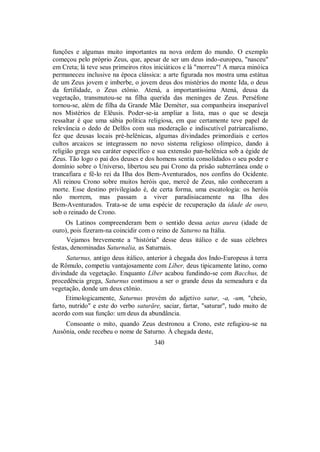 funções e algumas muito importantes na nova ordem do mundo. O exemplo
começou pelo próprio Zeus, que, apesar de ser um deus indo-europeu, "nasceu"
em Creta; lá teve seus primeiros ritos iniciáticos e lá "morreu"! A marca minóica
permaneceu inclusive na época clássica: a arte figurada nos mostra uma estátua
de um Zeus jovem e imberbe, o jovem deus dos mistérios do monte Ida, o deus
da fertilidade, o Zeus ctônio. Atená, a importantíssima Atená, deusa da
vegetação, transmutou-se na filha querida das meninges de Zeus. Perséfone
tornou-se, além de filha da Grande Mãe Deméter, sua companheira inseparável
nos Mistérios de Elêusis. Poder-se-ia ampliar a lista, mas o que se deseja
ressaltar é que uma sábia política religiosa, em que certamente teve papel de
relevância o dedo de Delfos com sua moderação e indiscutível patriarcalismo,
fez que deusas locais pré-helênicas, algumas divindades primordiais e certos
cultos arcaicos se integrassem no novo sistema religioso olímpico, dando à
religião grega seu caráter específico e sua extensão pan-helênica sob a égide de
Zeus. Tão logo o pai dos deuses e dos homens sentiu consolidados o seu poder e
domínio sobre o Universo, libertou seu pai Crono da prisão subterrânea onde o
trancafiara e fê-lo rei da Ilha dos Bem-Aventurados, nos confins do Ocidente.
Ali reinou Crono sobre muitos heróis que, mercê de Zeus, não conheceram a
morte. Esse destino privilegiado é, de certa forma, uma escatologia: os heróis
não morrem, mas passam a viver paradisiacamente na Ilha dos
Bem-Aventurados. Trata-se de uma espécie de recuperação da idade de ouro,
sob o reinado de Crono.
Os Latinos compreenderam bem o sentido dessa aetas aurea (idade de
ouro), pois fizeram-na coincidir com o reino de Saturno na Itália.
Vejamos brevemente a "história" desse deus itálico e de suas célebres
festas, denominadas Saturnalia, as Saturnais.
Saturnus, antigo deus itálico, anterior à chegada dos Indo-Europeus à terra
de Rômulo, competiu vantajosamente com Líber, deus tipicamente latino, como
divindade da vegetação. Enquanto Líber acabou fundindo-se com Bacchus, de
procedência grega, Saturnus continuou a ser o grande deus da semeadura e da
vegetação, donde um deus ctônio.
Etimologicamente, Saturnus provém do adjetivo satur, -a, -um, "cheio,
farto, nutrido" e este do verbo saturäre, saciar, fartar, "saturar", tudo muito de
acordo com sua função: um deus da abundância.
Consoante o mito, quando Zeus destronou a Crono, este refugiou-se na
Ausônia, onde recebeu o nome de Saturno. À chegada deste,
340
 
