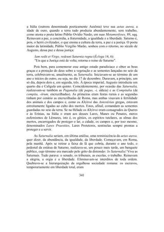a Itália (outrora denominada poeticamente Ausônia) teve sua aetas aurea, a
idade de ouro, quando a terra tudo produzia abundantemente, sem trabalho,
como atesta o poeta latino Públio Ovídio Nasão, em suas Metamorfoses, 89, sqq.
Reinavam a paz, a concórdia, a fraternidade, a igualdade e a liberdade. Saturno é,
pois, o herói civilizador, o que ensina a cultura da terra, a paz e a justiça. O poeta
maior da latinidade, Públio Vergílio Marão, sonhou com o retorno, no século de
Augusto, dessa paz e dessa justiça:
Iam redit et Virgo, redeunt Saturnia regna (Écloga 14, 6):
"Eis que a Justiça está de volta; retorna o reino de Saturno".
Pois bem, para comemorar esse antigo estado paradisíaco e obter as boas
graças e a proteção do deus sobre a vegetação e as sementes lançadas no seio da
terra, celebravam-se, anualmente, as Saturnalia. Iniciavam-se ao término de um
ano e inícios do outro, ou seja, no dia 17 de dezembro. Duravam, a princípio, um
só dia, depois dois e, em seguida, três. À época imperial, Augusto introduziu um
quarto dia e Calígula um quinto. Coincidentemente, por ocasião das Saturnalia,
realizavam-se também as Paganalia (de pagus, -i, aldeia) e as Compitalia (de
compita, -örum, encruzilhadas). As primeiras eram festas rurais e as segundas
tinham por cenário as encruzilhadas de Roma, mas ambas visavam à fertilidade
dos animais e dos campos e, como os Khýtroi das Antestérias gregas, estavam
estreitamente ligadas ao culto dos mortos. Estes, afinal, comandam as sementes
guardadas no seio da terra. Se na Hélade os Khýtroi eram consagrados às Queres
e às Erínias, na Itália o eram aos deuses Lares, Manes ou Penates, meros
eufemismos de Lêmures, isto é, os gênios, os espíritos tutelares, as almas dos
mortos, encarregados de proteger o lar, a cidade, os campos e, por isso mesmo,
denominados Lares Praestites, Lares Protetores, sentinelas sempre prontas a
proteger e a servir.
As Saturnalia seriam, em última análise, uma reminiscência da aetas aurea,
quer dizer, da abundância, da igualdade, da liberdade. Começavam, em Roma,
pela manhã. Após se retirar a faixa de lã que cobria, durante o ano todo, o
pedestal da estátua de Saturno, realizava-se, um pouco mais tarde, um banquete
público, cujo término era marcado pelo grito da distensão: Io Saturnalia! Viva as
Saturnais. Tudo parava: o senado, os tribunais, as escolas, o trabalho. Reinavam
a alegria, a orgia e a liberdade. Eliminavam-se interditos de toda ordem.
Quebrava-se a hierarquização da orgulhosa sociedade romana: os escravos,
temporariamente em liberdade total, eram
341
 