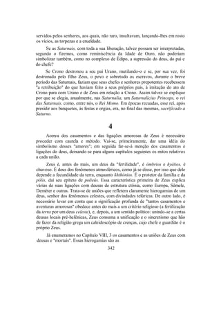 servidos pelos senhores, aos quais, não raro, insultavam, lançando-lhes em rosto
os vícios, as torpezas e a crueldade.
Se as Saturnais, com toda a sua liberação, talvez possam ser interpretadas,
segundo o fizemos, como reminiscência da Idade de Ouro, não poderiam
simbolizar também, como no complexo de Édipo, a supressão do deus, do pai e
do chefe?
Se Crono destronou a seu pai Urano, mutilando-o e se, por sua vez, foi
destronado pelo filho Zeus, o povo e sobretudo os escravos, durante o breve
período das Saturnais, faziam que seus chefes e senhores prepotentes recebessem
"a retribuição" do que haviam feito a seus próprios pais, à imitação do ato de
Crono para com Urano e de Zeus em relação a Crono. Assim talvez se explique
por que se elegia, anualmente, nas Saturnalia, um Saturnalicius Princeps, o rei
das Saturnais, como, entre nós, o Rei Momo. Em épocas recuadas, esse rei, após
presidir aos banquetes, às festas e orgias, era, no final das mesmas, sacrificado a
Saturno.
4
Acerca dos casamentos e das ligações amorosas de Zeus é necessário
proceder com cautela e método. Vai-se, primeiramente, dar uma idéia do
simbolismo desses "amores"; em seguida far-se-á menção dos casamentos e
ligações do deus, deixando-se para alguns capítulos seguintes os mitos relativos
a cada união.
Zeus é, antes do mais, um deus da "fertilidade", é ómbrios e hyétios, é
chuvoso. É deus dos fenômenos atmosféricos, como já se disse, por isso que dele
depende a fecundidade da terra, enquanto khthónios. É o protetor da família e da
pólis, daí seu epíteto de polieús. Essa característica primeira de Zeus explica
várias de suas ligações com deusas de estrutura ctônia, como Europa, Sêmele,
Deméter e outras. Trata-se de uniões que refletem claramente hierogamias de um
deus, senhor dos fenômenos celestes, com divindades telúricas. De outro lado, é
necessário levar em conta que a significação profunda de "tantos casamentos e
aventuras amorosas" obedece antes do mais a um critério religioso (a fertilização
da terra por um deus celeste), e, depois, a um sentido político: unindo-se a certas
deusas locais pré-helênicas, Zeus consuma a unificação e o sincretismo que hão
de fazer da religião grega um caleidoscópio de crenças, cujo chefe e guardião é o
próprio Zeus.
Já enumeramos no Capítulo VIII, 3 os casamentos e as uniões de Zeus com
deusas e "mortais". Essas hierogamias são as
342
 
