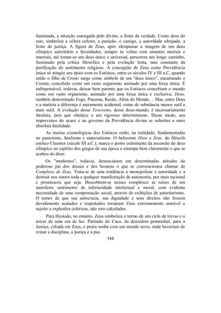 iluminada, a intuição outorgada pelo divino, a fonte da verdade. Como deus do
raio, simboliza a cólera celeste, a punição, o castigo, a autoridade ultrajada, a
fonte de justiça. A figura de Zeus, após ultrapassar a imagem de um deus
olímpico autoritário e fecundador, sempre às voltas com amantes mortais e
imortais, até tornar-se um deus único e universal, percorreu um longo caminho,
iluminado pela crítica filosófica e pela evolução lenta, mas constante da
purificação do sentimento religioso. A concepção de Zeus como Providência
única só atingiu seu ápice com os Estóicos, entre os séculos IV e III a.C, quando
então o filho de Crono surge como símbolo de um "deus único", encarnando o
Cosmo, concebido como um vasto organismo animado por uma força única. É
indispensável, todavia, deixar bem patente que os Estóicos concebiam o mundo
como um vasto organismo, animado por uma força única e exclusiva, Deus,
também denominado Fogo, Pneuma, Razão, Alma do Mundo. .. Mas, entre Deus
e a matéria a diferença é meramente acidental, como de substância menos sutil a
mais sutil. A evolução desse Teocosmo, desse deus-mundo, é necessariamente
fatalista, pois que obedece a um rigoroso determinismo. Desse modo, aos
imprevistos do acaso e ao governo da Providência divina se substitui a mais
absoluta fatalidade.
As teorias cosmológicas dos Estóicos estão, na realidade, fundamentadas
no panteísmo, fatalismo e materialismo. O belíssimo Hino a Zeus, do filósofo
estóico Cleantes (século III a.C.), marca o ponto culminante da ascensão do deus
olímpico no espírito dos gregos de sua época e estampa bem claramente o que se
acabou de dizer.
Os "modernos", todavia, denunciaram em determinadas atitudes do
poderoso pai dos deuses e dos homens o que se convencionou chamar de
Complexo de Zeus. Trata-se de uma tendência a monopolizar a autoridade e a
destruir nos outros toda e qualquer manifestação de autonomia, por mais racional
e promissora que seja. Descobrem-se nesses complexos as raízes de um
manifesto sentimento de inferioridade intelectual e moral, com evidente
necessidade de uma compensação social, através de exibições de autoritarismo.
O temor de que sua autocracia, sua dignidade e seus direitos não fossem
devidamente acatados e respeitados tornaram Zeus extremamente sensível e
sujeito a explosões coléricas, não raro calculadas.
Para Hesíodo, no entanto, Zeus simboliza o termo de um ciclo de trevas e o
início de uma era de luz. Partindo do Caos, da desordem primordial, para a
Justiça, cifrada em Zeus, o poeta sonha com um mundo novo, onde haveriam de
reinar a disciplina, a justiça e a paz.
344
 