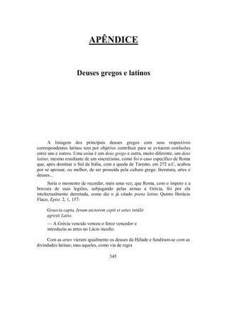 APÊNDICE
Deuses gregos e latinos
A listagem dos principais deuses gregos com seus respectivos
correspondentes latinos tem por objetivo contribuir para se evitarem confusões
entre uns e outros. Uma coisa é um deus grego e outra, muito diferente, um deus
latino, mesmo resultante de um sincretismo, como foi o caso específico de Roma
que, após dominar o Sul da Itália, com a queda de Tarento, em 272 a.C, acabou
por se apossar, ou melhor, de ser possuída pela cultura grega: literatura, artes e
deuses...
Seria o momento de recordar, mais uma vez, que Roma, com o ímpeto e a
bravura de suas legiões, subjugando pelas armas a Grécia, foi por ela
intelectualmente derrotada, como diz o já citado poeta latino Quinto Horácio
Flaco, Epist. 2, 1, 157:
Graecia capta, ferum uictorem cepit et artes intülit
agresti Latio.
— A Grécia vencida venceu o feroz vencedor e
introduziu as artes no Lácio inculto.
Com as artes vieram igualmente os deuses da Hélade e fundiram-se com as
divindades latinas; mas aqueles, como via de regra
345
 