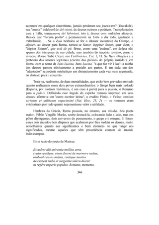 acontece em qualquer sincretismo, jamais perderam seu jcacax-rrn? (kharaktér),
sua "marca" indelével de dei otiosi, de deuses ociosos e poéticos. Transplantados
para a Itália, tornaram-se dei laboriosi, isto é, deuses com múltiplos afazeres.
Deuses que "batiam ponto" e permaneciam na Urbs o dia todo, ajudando e
trabalhando. . . Se o Zeus helênico se fez o ditador inconteste do Olimpo, o
Júpiter, ao descer para Roma, tornou-se Stator, Iuppiter Stator, quer dizer, o
"Júpiter Estator", que está de pé, firme, como uma "estátua", em defesa não
apenas dos interesses de sua cidade, mas também do império romano, como o
invocou Marco Túlio Cícero nas Catilinárias, Cat. 1, 11. Se Hera olímpica é a
protetora dos amores legítimos (exceto das paixões do próprio marido!), em
Roma, com o nome de Iuno Lucina, Juno Lucina, "a que faz vir à luz", a rainha
dos deuses passou efetivamente a presidir aos partos. E em cada um dos
"adaptados" se poderia estabelecer um distanciamento cada vez mais acentuado,
do abstrato para o concreto.
Trata-se, realmente, de duas mentalidades, que estão bem gravadas em tudo
quanto realizaram esses dois povos extraordinários: o Grego bem mais voltado
(Esparta, por motivos históricos, é um caso à parte) para a poíesis, o Romano
para a prâxis. Definindo esse ângulo do espírito romano impresso em seus
deuses, afirmava um "outro escritor latino", o erudito Plínio, o Velho: omnium
uirtutum et utilitatum rapacissimi (Nat. Hist., 25, 2) — os romanos eram
avidíssimos por tudo quanto representasse valor e utilidade.
Herdeira da Grécia, Roma possuía, no entanto, sua missão. Seu poeta
maior, Públio Vergílio Marão, soube destacá-la, colocando lado a lado, mas em
pólos divergentes, dois universos do pensamento, o grego e o romano. E foram
esses dois mundos bem díspares que acabaram por lhes moldar os deuses, muito
semelhantes quanto aos significantes e bem distantes no que tange aos
significados, mesmo aqueles que têm procedência comum do mundo
indo-europeu.
Eis o texto do poeta de Mantua:
Excudent alii spirantia mollius aera,
credo equidem; uiuos ducent de marmore uultus;
orabunt causas melius, caelique meatus
describent radio et surgentia sidera dicent:
tu regëre imperio populos, Romane, memento,
346
 