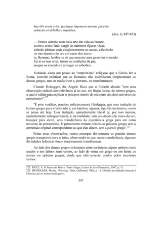 hae tibi erunt artes, pacisque imponere morem, parcëre
subiectis et debellare superbos.
(Aen. 6, 847-853)
— Outros saberão com mais arte dar vida ao bronze,
assim o creio; farão surgir do mármore figuras vivas;
saberão pleitear mais eloqüentemente as causas, calcularão
os movimentos do céu e o curso dos astros:
tu, Romano, lembra-te de que nasceste para governar o mundo.
Eis aí as tuas artes: impor as condições da paz,
poupar os vencidos e esmagar os soberbos.
Voltando ainda um pouco ao "empréstimo" religioso que a Grécia fez a
Roma, convém enfatizar que os Romanos não assimilaram simplesmente os
deuses gregos, mas os traduziram e, portanto, os transformaram.
Citando Heidegger, diz Angelo Ricci que o filósofo alemão "tem uma
observação radical com referência já ao uso, em língua latina, de termos gregos,
a qual é válida para explicar o processo inteiro do encontro dos dois universos de
pensamento".222
"É pois verídico, pondera judiciosamente Heidegger, que essa tradução de
termos gregos para o latim não é, em hipótese alguma, algo tão inofensivo, como
se pensa até hoje. Essa tradução, aparentemente literal (e, por isso mesmo,
aparentemente salvaguardante), é, na realidade, uma tra-dução (de trans-ducere,
transpor para além), uma transferência da experiência grega para um outro
universo do pensamento. O pensamento romano retoma as palavras gregas sem a
apreensão original correspondente ao que elas dizem, sem a parole grega".223
Feitas estas observações, vamos estampar tão-somente os grandes deuses
gregos transpostos para o latim, observando-se que, nessa transferência, algumas
divindades helênicas foram simplesmente transliteradas.
Ao lado dos deuses gregos colocamos entre parênteses alguns epítetos mais
usados e nos latinos mantivemos, ao lado do nome em grego ou em latim, os
nomes ou epítetos gregos, desde que efetivamente usados pelos escritores
latinos.
222. RICCI, A. O Teatro de Sêneca. Porto Alegre, Centro de Arte Dramática, 1967, p. 11.
223. HEIDEGGER, Martin. Holzwege. Paris, Gallimard, 1962, p. 16 (O título da tradução francesa é
Chemins qui ne mènent nulle part.).
347
 