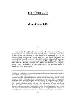 CAPÍTULO II
Mito, rito e religião
1
É necessário deixar bem claro, nesta tentativa de conceituar o mito 16
, que o
mesmo não tem aqui a conotação usual de fábula, lenda 17
, invenção, ficção, mas
a acepção que lhe atribuíam e ainda atribuem as sociedades arcaicas, as
impropriamente denominadas culturas primitivas, onde mito é o relato de um
acontecimento ocorrido no tempo primordial, mediante a intervenção de entes
sobrenaturais. Em outros termos, mito, consoante Mircea Eliade, é o relato de
uma história verdadeira, ocorrida nos tempos dos princípio, illo tempôre,
quando, com a interferência de entes sobrenaturais, uma realidade passou a
existir, seja uma realidade total, o
________________________________________________________________________________
16. Claro que a palavra mito tem múltiplos significados, mas, como diz Roland Barthes, o que se
tenta é definir coisas, não palavras.
17. Mito se distingue de lenda, fábula, alegoria e parábola. Lenda é uma narrativa de cunho, as mais
das vezes, edificante, composta para ser lida (provém do latim legenda, o que deve ser lido) ou
narrada em público e que tem por alicerce o histórico, embora deformado. Fábula é uma pequena
narrativa de caráter puramente imaginário, que visa a transmitir um ensinamento teórico ou moral.
Parábola, na definição de Monique Augras, em A Dimensão Simbólica, Petrópolis, Vozes, 1980, p.
15, "é um mito elaborado de maneira intencional". Tem, antes do mais, um caráter didático. "Os
Evangelhos evidenciam o caráter didático da parábola, que tende a criar um simbolismo para explicar
princípios religiosos", consoante a mesma autora. Alegoria, etimologicamente dizer outra coisa, é
uma ficção que representa um objeto para dar idéia de outro ou, mais profundamente, "um processo
mental que consiste em simbolizar como ser divino, humano ou animal uma ação ou uma qualidade".
35
 
