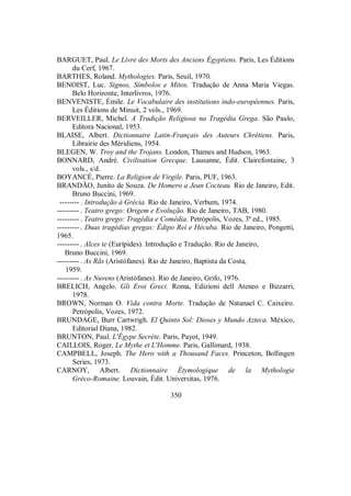BARGUET, Paul. Le Livre des Morts des Anciens Égyptiens. Paris, Les Éditions
du Cerf, 1967.
BARTHES, Roland. Mythologies. Paris, Seuil, 1970.
BENOIST, Luc. Signos, Símbolos e Mitos. Tradução de Anna Maria Viegas.
Belo Horizonte, Interlivros, 1976.
BENVENISTE, Émile. Le Vocabulaire des institutions indo-européennes. Paris,
Les Éditions de Minuit, 2 vols., 1969.
BERVEILLER, Michel. A Tradição Religiosa na Tragédia Grega. São Paulo,
Editora Nacional, 1953.
BLAISE, Albert. Dictionnaire Latin-Français des Auteurs Chrétiens. Paris,
Librairie des Méridiens, 1954.
BLEGEN, W. Troy and the Trojans. London, Thames and Hudson, 1963.
BONNARD, André. Civilisation Grecque. Lausanne, Édit. Clairefontaine, 3
vols., s/d.
BOYANCÉ, Pierre. La Religion de Virgile. Paris, PUF, 1963.
BRANDÃO, Junito de Souza. De Homero a Jean Cocteau. Rio de Janeiro, Edit.
Bruno Buccini, 1969.
-------- . Introdução à Grécia. Rio de Janeiro, Verbum, 1974.
---------. Teatro grego: Origem e Evolução. Rio de Janeiro, TAB, 1980.
---------. Teatro grego: Tragédia e Comédia. Petrópolis, Vozes, 3ª ed., 1985.
---------. Duas tragédias gregas: Édipo Rei e Hécuba. Rio de Janeiro, Pongetti,
1965.
---------. Alces te (Eurípides). Introdução e Tradução. Rio de Janeiro,
Bruno Buccini, 1969.
---------. As Rãs (Aristófanes). Rio de Janeiro, Baptista da Costa,
1959.
---------. As Nuvens (Aristófanes). Rio de Janeiro, Grifo, 1976.
BRELICH, Angelo. Gli Eroi Greci. Roma, Edizioni dell Ateneo e Bizzarri,
1978.
BROWN, Norman O. Vida contra Morte. Tradução de Natanael C. Caixeiro.
Petrópolis, Vozes, 1972.
BRUNDAGE, Burr Cartwrigh. El Quinto Sol: Dioses y Mundo Azteca. México,
Editorial Diana, 1982.
BRUNTON, Paul. L'Égype Secrète. Paris, Payot, 1949.
CAILLOIS, Roger. Le Mythe et L'Homme. Paris, Gallimard, 1938.
CAMPBELL, Joseph. The Hero with a Thousand Faces. Princeton, Bollingen
Series, 1973.
CARNOY, Albert. Dictionnaire Étymologique de la Mythologie
Gréco-Romaine. Louvain, Édit. Universitas, 1976.
350
 