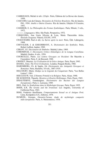 CARROUGES, Michel et alii. L'Enfer. Paris, Éditions de La Revue des Jeunes,
1950.
CASCUDO, Luís da Câmara. Dicionário do Folclore Brasileiro. Rio de Janeiro,
INL, 1954. Anubis e Outros Ensaios. Rio de Janeiro, Edições O Cruzeiro,
1951.
CASSIRER, E. La Philosophie des Formes Symboliques. Paris, Minuit, 3 vols.,
1972.
---------. Linguagem e Mito. São Paulo, Perspectiva, 1972.
CERQUEIRA, Ana Lúcia Silveira & Lyra, Maria Therezinha Arêas.
Hesíodo-Teogonia. Niterói, CEUFF, 1979.
CHAUCHARD, Paul et alii. La Survie après la mort. Paris, Édit. Labergerie,
1968.
CHEVALIER, J. & GHEERBRANT, A. Dictionnaire des Symboles. Paris,
Robert Laffont, Jupiter, 1982.
CIRLOT, J.E. Diccionario de Símbolos. Madrid, Labor, 1969.
COROMINAS, J. Diccionario Crítico Etimológico de la Lengua Castellana.
Madrid, Gredos, 4 vols., 1954.
COURCELLE, Pierre. Les Lettres Grecques en Occident: De Macrobe a
Cassiodore. Paris, E. de Boccard, 1948.
CROISET, Maurice. La Civilisation de la Grèce Antique. Paris, Payot, 1943.
DANIEL, Glyn. The First Civilizations. London, Penguin Books, 1968.
DAREMBERG, Ch. & Saglio, Ed. Dictionnaire des Antiquités Grecques et
Romaines. Paris, Hachette, 10 vols., 1887-1919.
DELCOURT, Marie. Oedipe ou la Légende du Conquérant. Paris, "Les Belles
Lettres", 1981.
DER LEEUW, Van. L'Homme Primitif et la Religion. Paris, Alcan, 1940.
DE SCHEFFER, Thassilo. Mystères et Oracles Helléniques. Paris, Payot, 1943.
D'HAUTERIVE, Grandsaignes. Dictionnaire des Racines des Langues
Européennes. Paris, L. Larousse, 1949.
DIEL, Paul. Le Symbolisme dans la Mythologie Grecque. Paris, Payot, 1952.
DODS, E.R. The Greeks and the Irrational. Los Angeles, University of
California Press, 1963.
DOIG, Frederico Kauffmann. Comportamiento Sexual en el Antiguo Perú.
Lima, Kompaktos G.S., Editores, 1978.
DUMÉZIL, Georges. Ouranós-Varuna, étude de mythologie comparée
indo-européenne. Paris, A. Maisonneuve, 1934.
351
 